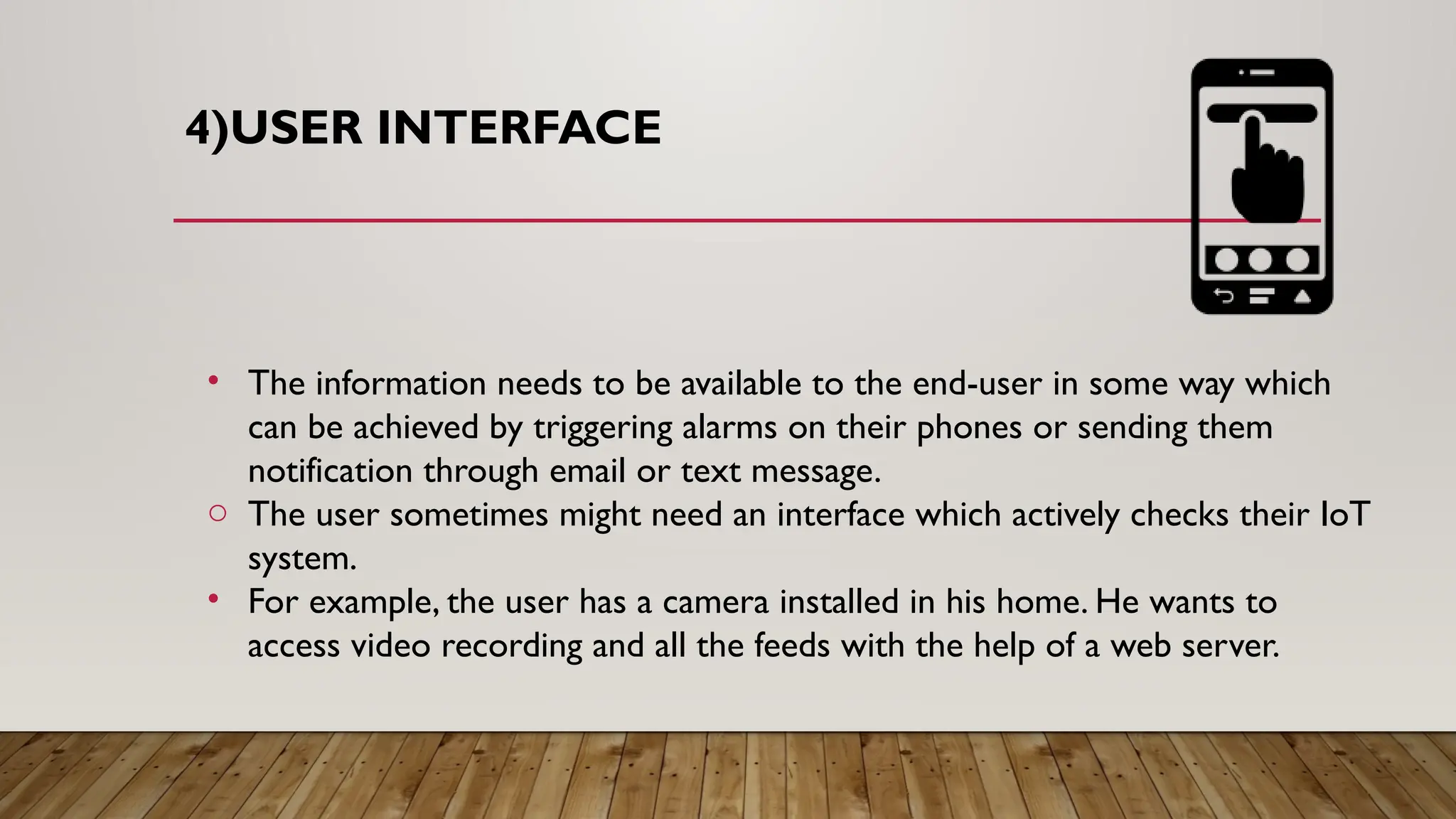 4)USER INTERFACE
• The information needs to be available to the end-user in some way which
can be achieved by triggering alarms on their phones or sending them
notification through email or text message.
o The user sometimes might need an interface which actively checks their IoT
system.
• For example, the user has a camera installed in his home. He wants to
access video recording and all the feeds with the help of a web server.
 
