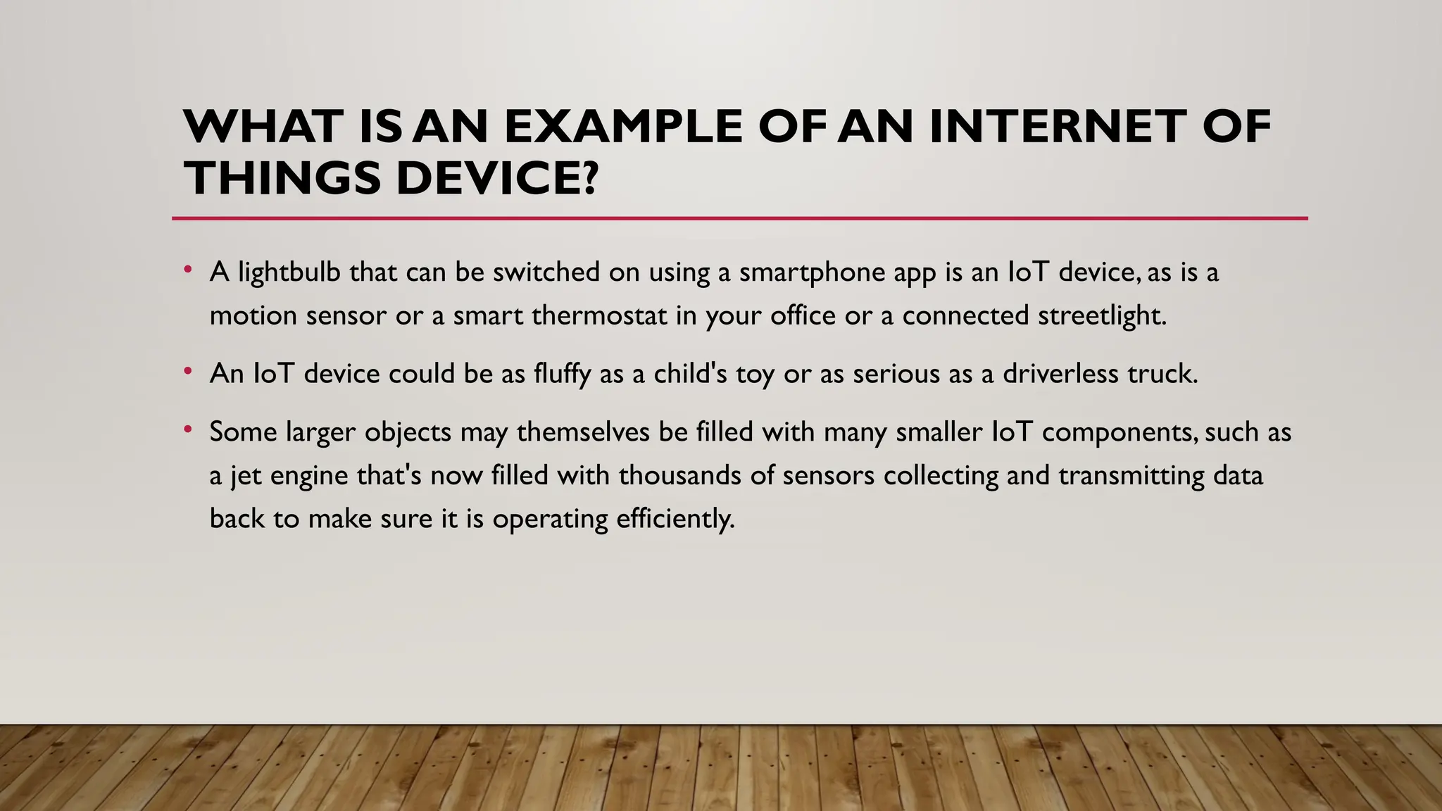 WHAT IS AN EXAMPLE OF AN INTERNET OF
THINGS DEVICE?
• A lightbulb that can be switched on using a smartphone app is an IoT device, as is a
motion sensor or a smart thermostat in your office or a connected streetlight.
• An IoT device could be as fluffy as a child's toy or as serious as a driverless truck.
• Some larger objects may themselves be filled with many smaller IoT components, such as
a jet engine that's now filled with thousands of sensors collecting and transmitting data
back to make sure it is operating efficiently.
 