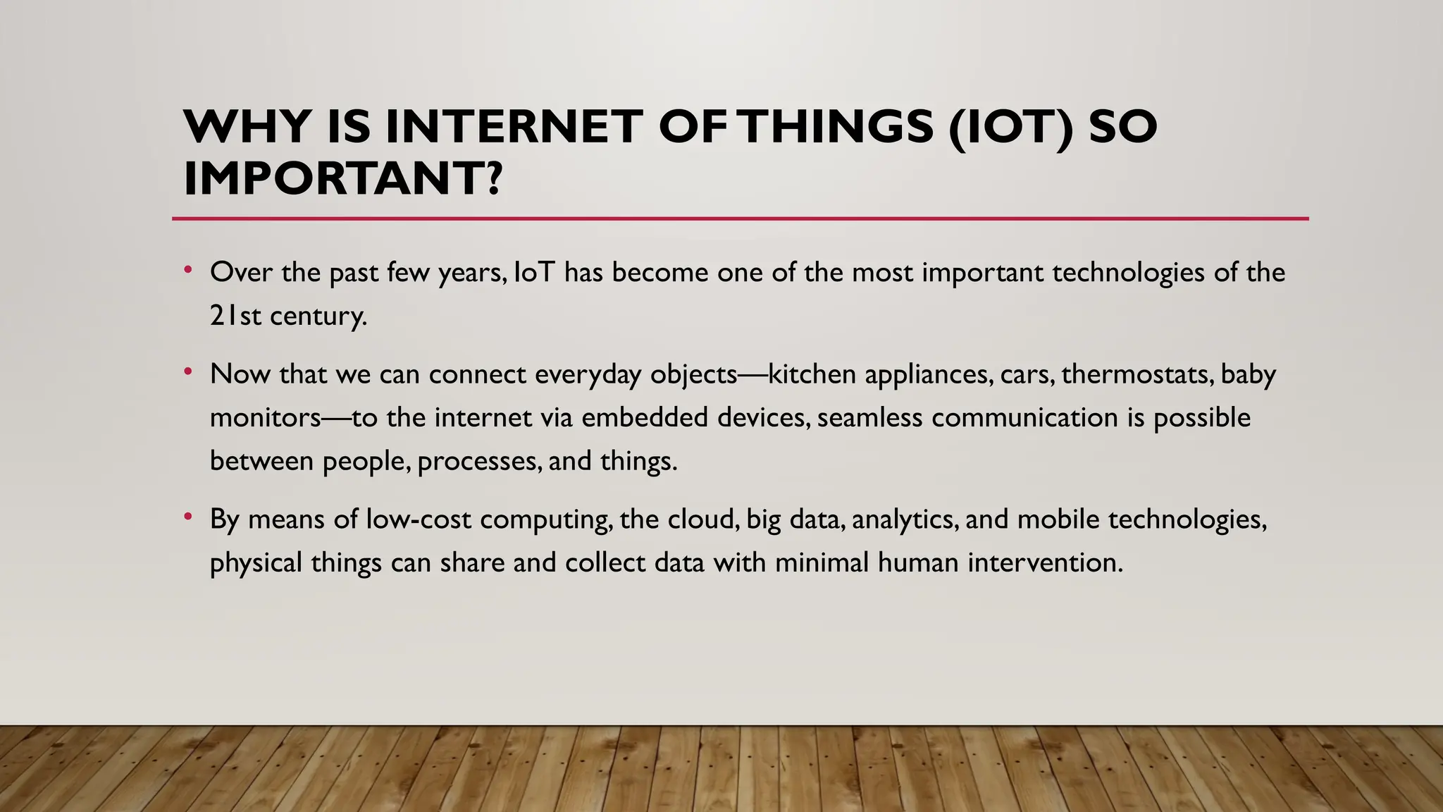 WHY IS INTERNET OFTHINGS (IOT) SO
IMPORTANT?
• Over the past few years, IoT has become one of the most important technologies of the
21st century.
• Now that we can connect everyday objects—kitchen appliances, cars, thermostats, baby
monitors—to the internet via embedded devices, seamless communication is possible
between people, processes, and things.
• By means of low-cost computing, the cloud, big data, analytics, and mobile technologies,
physical things can share and collect data with minimal human intervention.
 