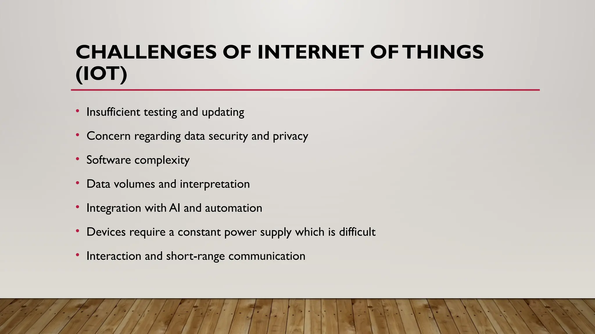 CHALLENGES OF INTERNET OFTHINGS
(IOT)
• Insufficient testing and updating
• Concern regarding data security and privacy
• Software complexity
• Data volumes and interpretation
• Integration with AI and automation
• Devices require a constant power supply which is difficult
• Interaction and short-range communication
 