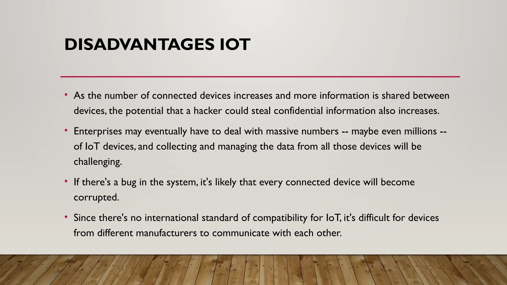 DISADVANTAGES IOT
• As the number of connected devices increases and more information is shared between
devices, the potential that a hacker could steal confidential information also increases.
• Enterprises may eventually have to deal with massive numbers -- maybe even millions --
of IoT devices, and collecting and managing the data from all those devices will be
challenging.
• If there's a bug in the system, it's likely that every connected device will become
corrupted.
• Since there's no international standard of compatibility for IoT, it's difficult for devices
from different manufacturers to communicate with each other.
 