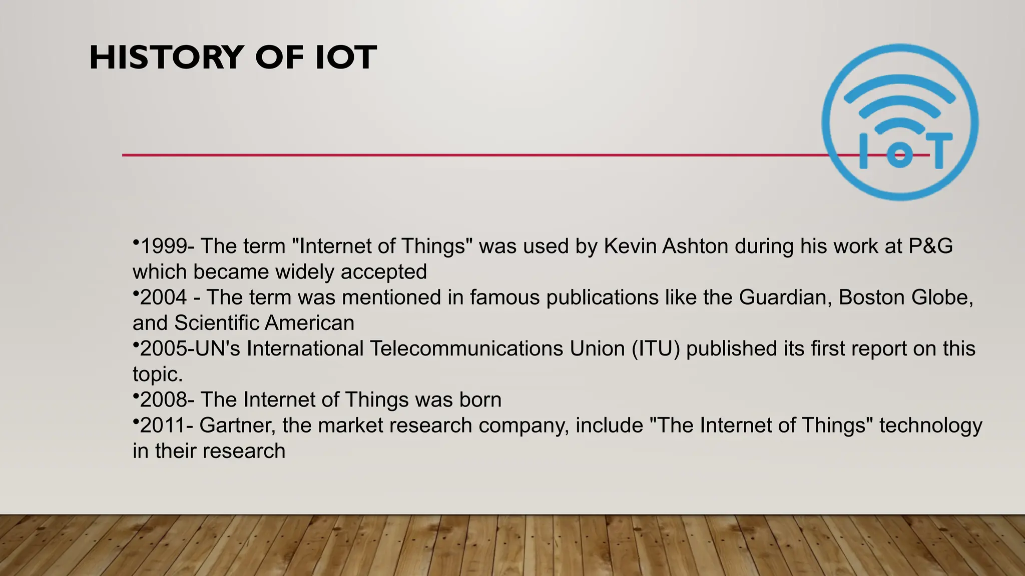 HISTORY OF IOT
•1999- The term "Internet of Things" was used by Kevin Ashton during his work at P&G
which became widely accepted
•2004 - The term was mentioned in famous publications like the Guardian, Boston Globe,
and Scientific American
•2005-UN's International Telecommunications Union (ITU) published its first report on this
topic.
•2008- The Internet of Things was born
•2011- Gartner, the market research company, include "The Internet of Things" technology
in their research
 