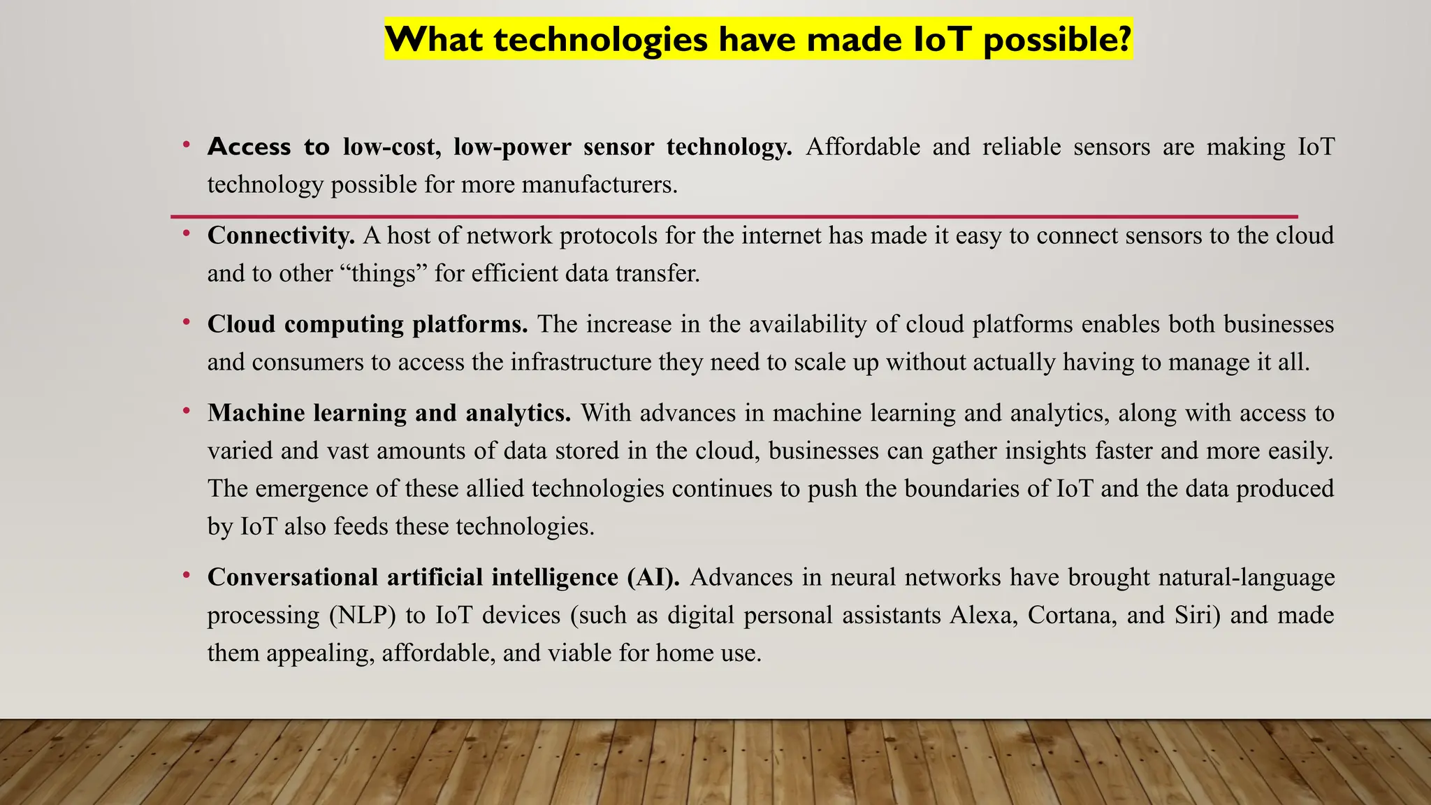 What technologies have made IoT possible?
• Access to low-cost, low-power sensor technology. Affordable and reliable sensors are making IoT
technology possible for more manufacturers.
• Connectivity. A host of network protocols for the internet has made it easy to connect sensors to the cloud
and to other “things” for efficient data transfer.
• Cloud computing platforms. The increase in the availability of cloud platforms enables both businesses
and consumers to access the infrastructure they need to scale up without actually having to manage it all.
• Machine learning and analytics. With advances in machine learning and analytics, along with access to
varied and vast amounts of data stored in the cloud, businesses can gather insights faster and more easily.
The emergence of these allied technologies continues to push the boundaries of IoT and the data produced
by IoT also feeds these technologies.
• Conversational artificial intelligence (AI). Advances in neural networks have brought natural-language
processing (NLP) to IoT devices (such as digital personal assistants Alexa, Cortana, and Siri) and made
them appealing, affordable, and viable for home use.
 
