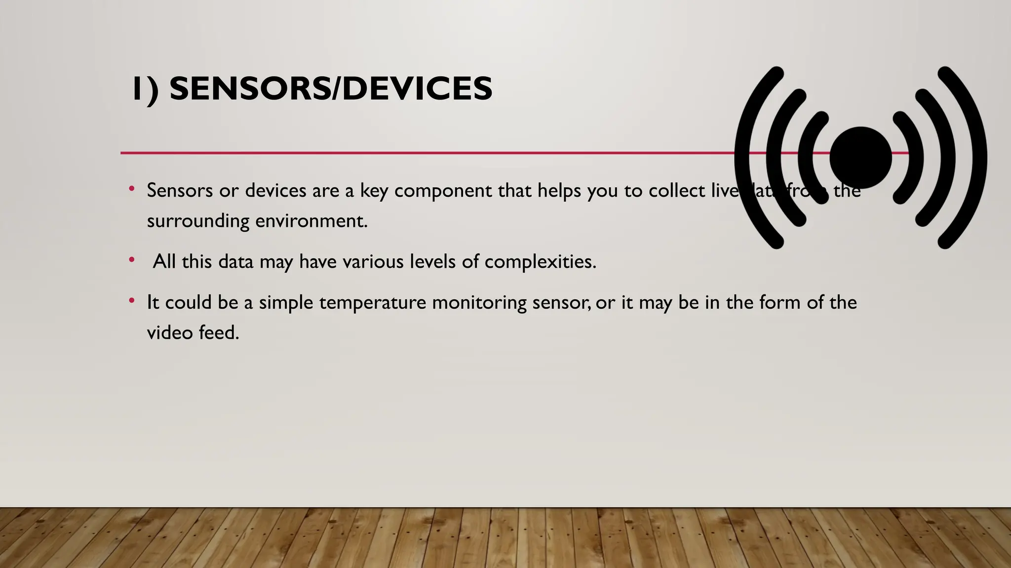 1) SENSORS/DEVICES
• Sensors or devices are a key component that helps you to collect live data from the
surrounding environment.
• All this data may have various levels of complexities.
• It could be a simple temperature monitoring sensor, or it may be in the form of the
video feed.
 