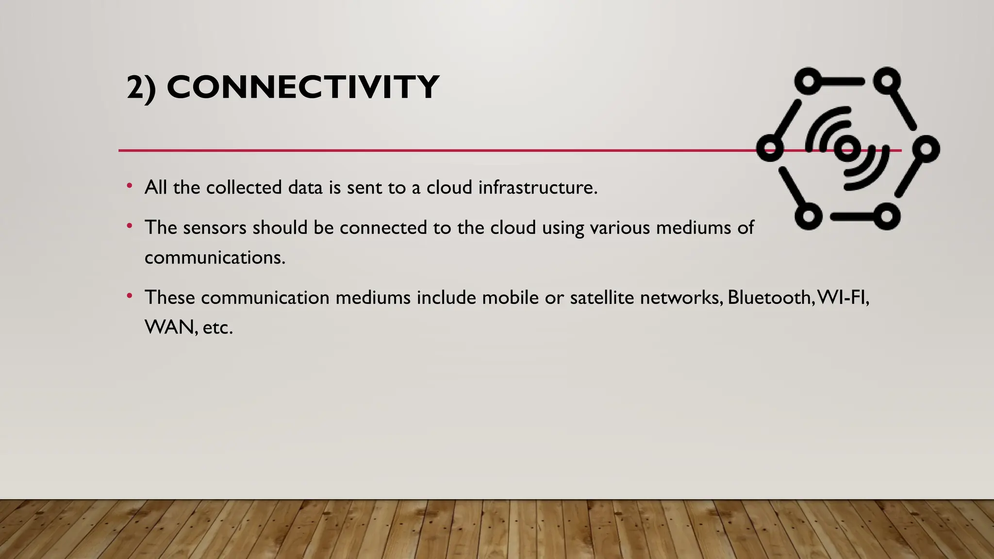 2) CONNECTIVITY
• All the collected data is sent to a cloud infrastructure.
• The sensors should be connected to the cloud using various mediums of
communications.
• These communication mediums include mobile or satellite networks, Bluetooth,WI-FI,
WAN, etc.
 