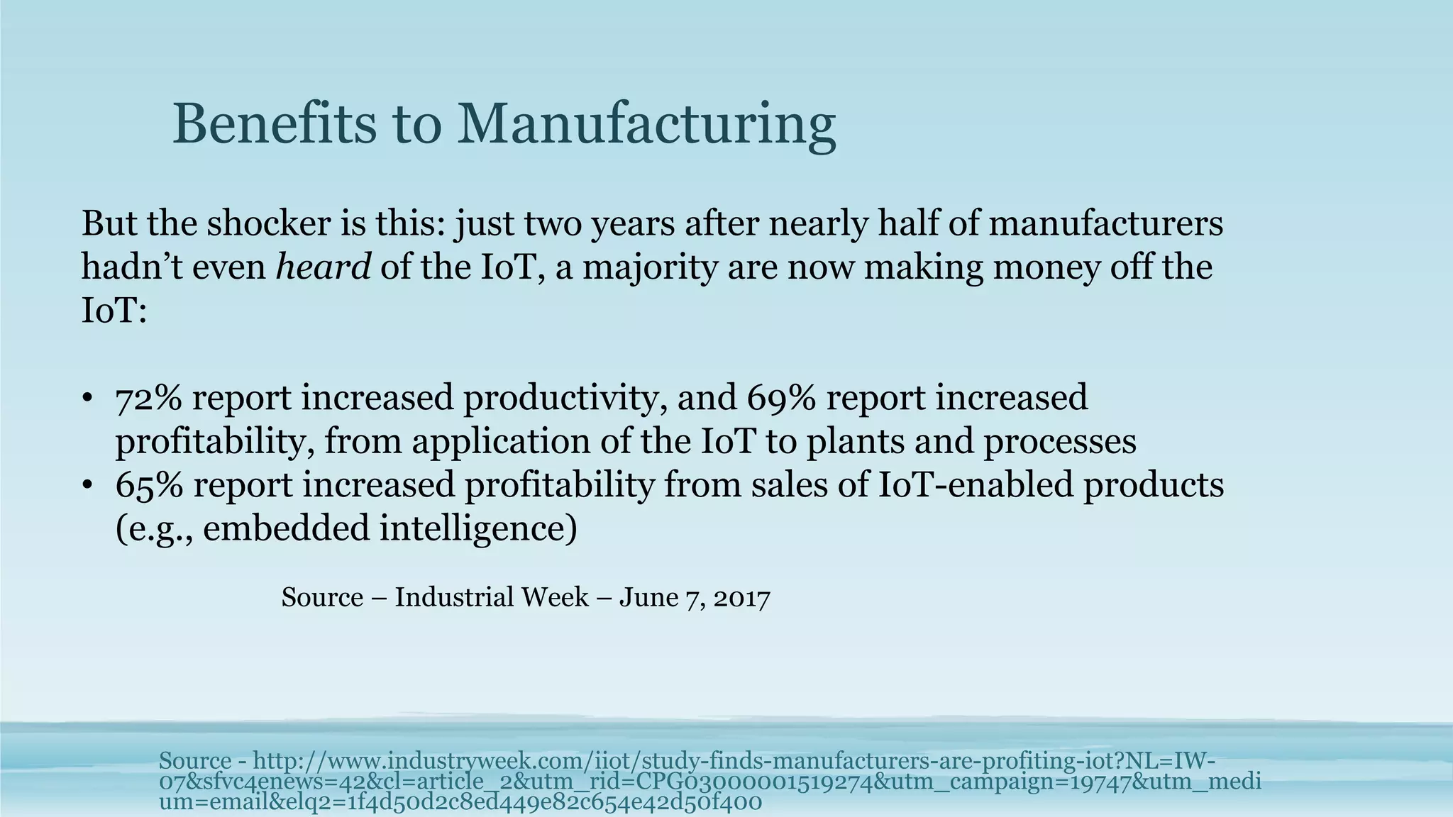 Benefits to Manufacturing
Source - http://www.industryweek.com/iiot/study-finds-manufacturers-are-profiting-iot?NL=IW-
07&sfvc4enews=42&cl=article_2&utm_rid=CPG03000001519274&utm_campaign=19747&utm_medi
um=email&elq2=1f4d50d2c8ed449e82c654e42d50f400
But the shocker is this: just two years after nearly half of manufacturers
hadn’t even heard of the IoT, a majority are now making money off the
IoT:
• 72% report increased productivity, and 69% report increased
profitability, from application of the IoT to plants and processes
• 65% report increased profitability from sales of IoT-enabled products
(e.g., embedded intelligence)
Source – Industrial Week – June 7, 2017
 