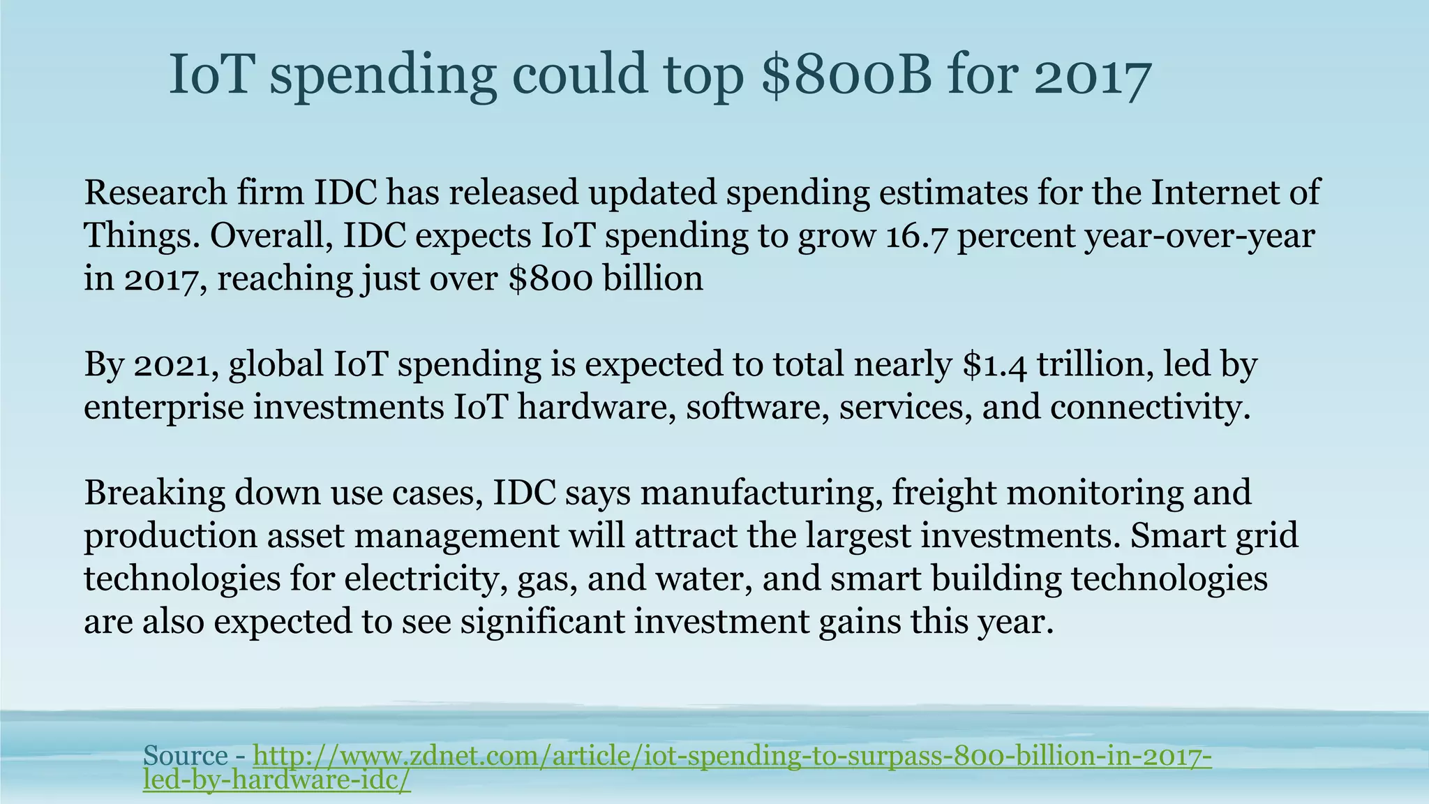 IoT spending could top $800B for 2017
Source - http://www.zdnet.com/article/iot-spending-to-surpass-800-billion-in-2017-
led-by-hardware-idc/
Research firm IDC has released updated spending estimates for the Internet of
Things. Overall, IDC expects IoT spending to grow 16.7 percent year-over-year
in 2017, reaching just over $800 billion
By 2021, global IoT spending is expected to total nearly $1.4 trillion, led by
enterprise investments IoT hardware, software, services, and connectivity.
Breaking down use cases, IDC says manufacturing, freight monitoring and
production asset management will attract the largest investments. Smart grid
technologies for electricity, gas, and water, and smart building technologies
are also expected to see significant investment gains this year.
 
