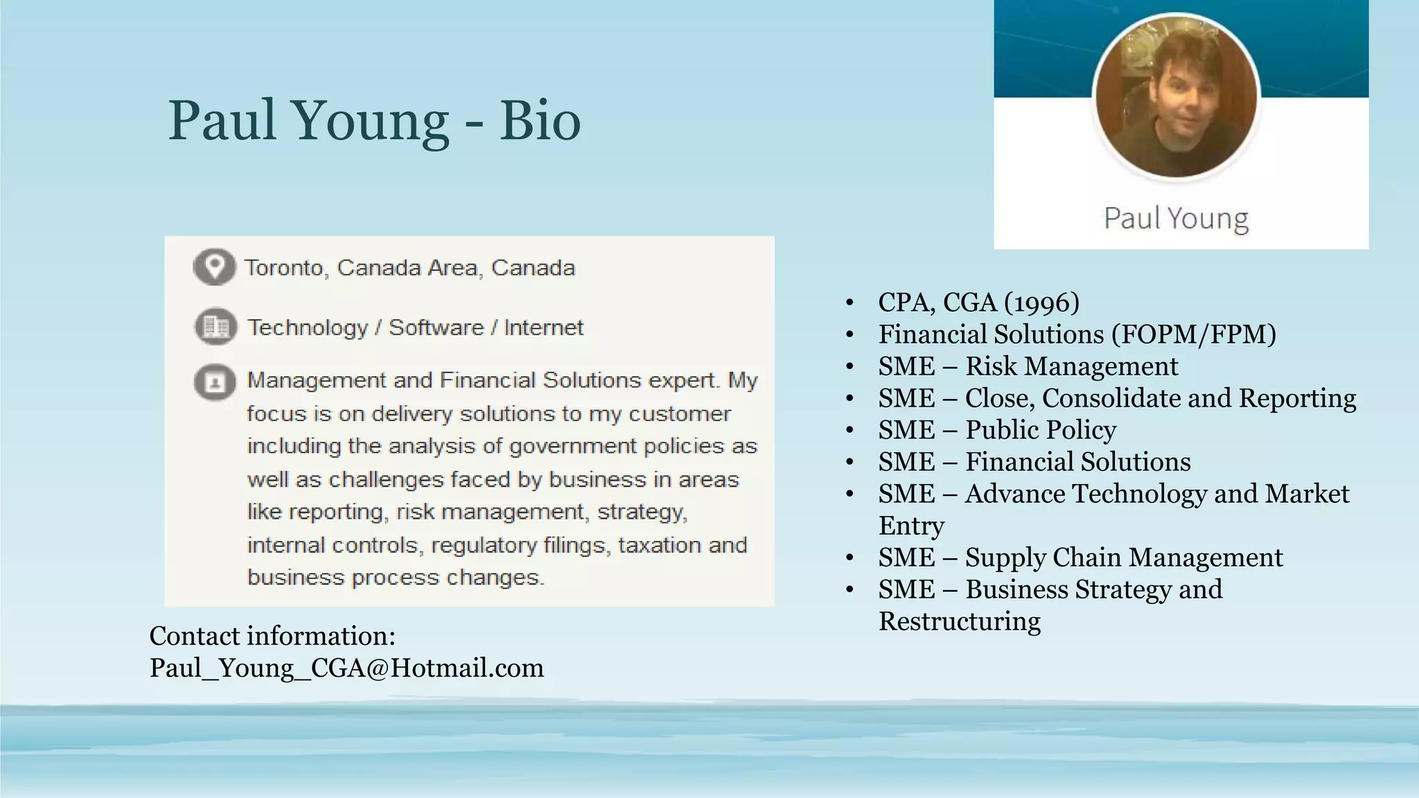 Paul Young - Bio
• CPA, CGA (1996)
• Financial Solutions (FOPM/FPM)
• SME – Risk Management
• SME – Close, Consolidate and Reporting
• SME – Public Policy
• SME – Financial Solutions
• SME – Advance Technology and Market
Entry
• SME – Supply Chain Management
• SME – Business Strategy and
Restructuring
Contact information:
Paul_Young_CGA@Hotmail.com
 