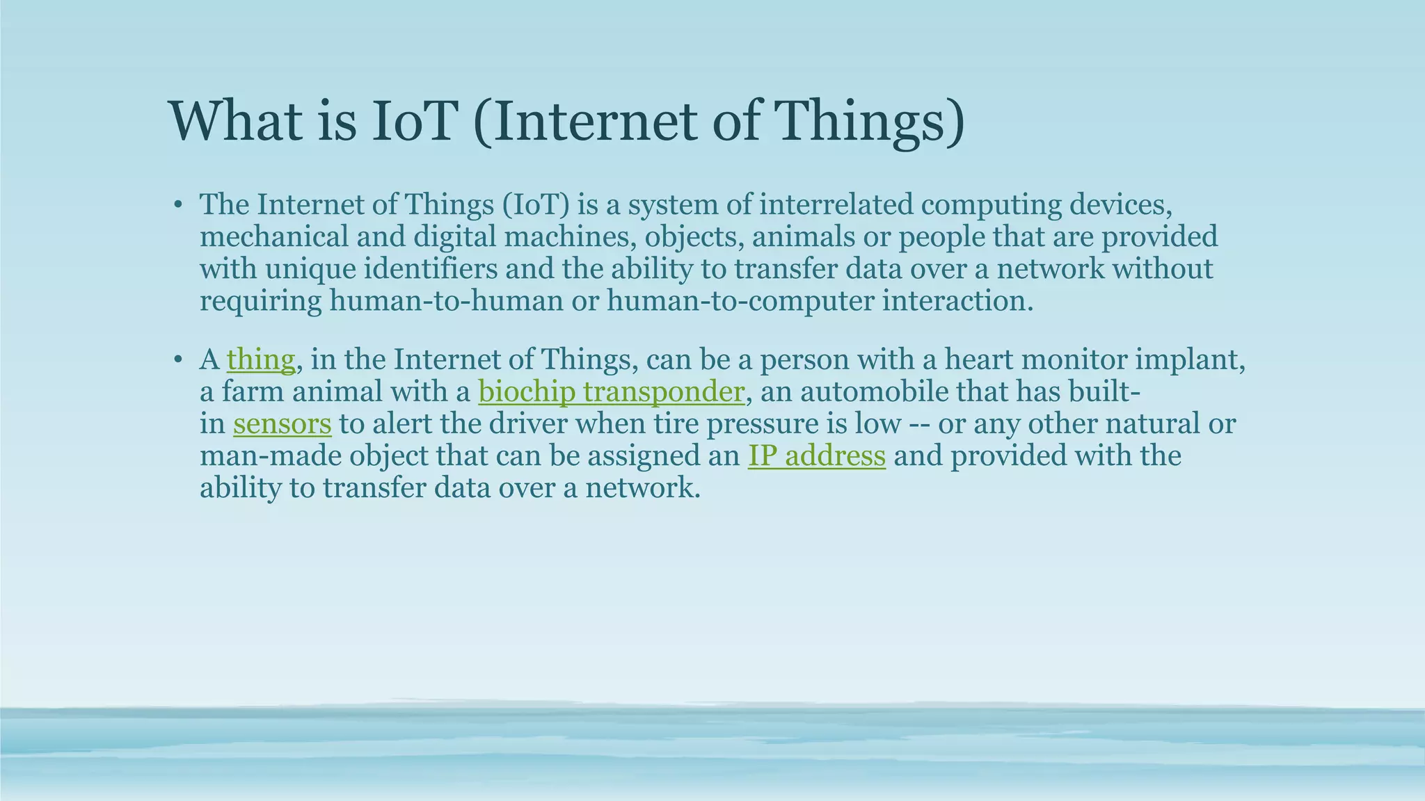 What is IoT (Internet of Things)
• The Internet of Things (IoT) is a system of interrelated computing devices,
mechanical and digital machines, objects, animals or people that are provided
with unique identifiers and the ability to transfer data over a network without
requiring human-to-human or human-to-computer interaction.
• A thing, in the Internet of Things, can be a person with a heart monitor implant,
a farm animal with a biochip transponder, an automobile that has built-
in sensors to alert the driver when tire pressure is low -- or any other natural or
man-made object that can be assigned an IP address and provided with the
ability to transfer data over a network.
 