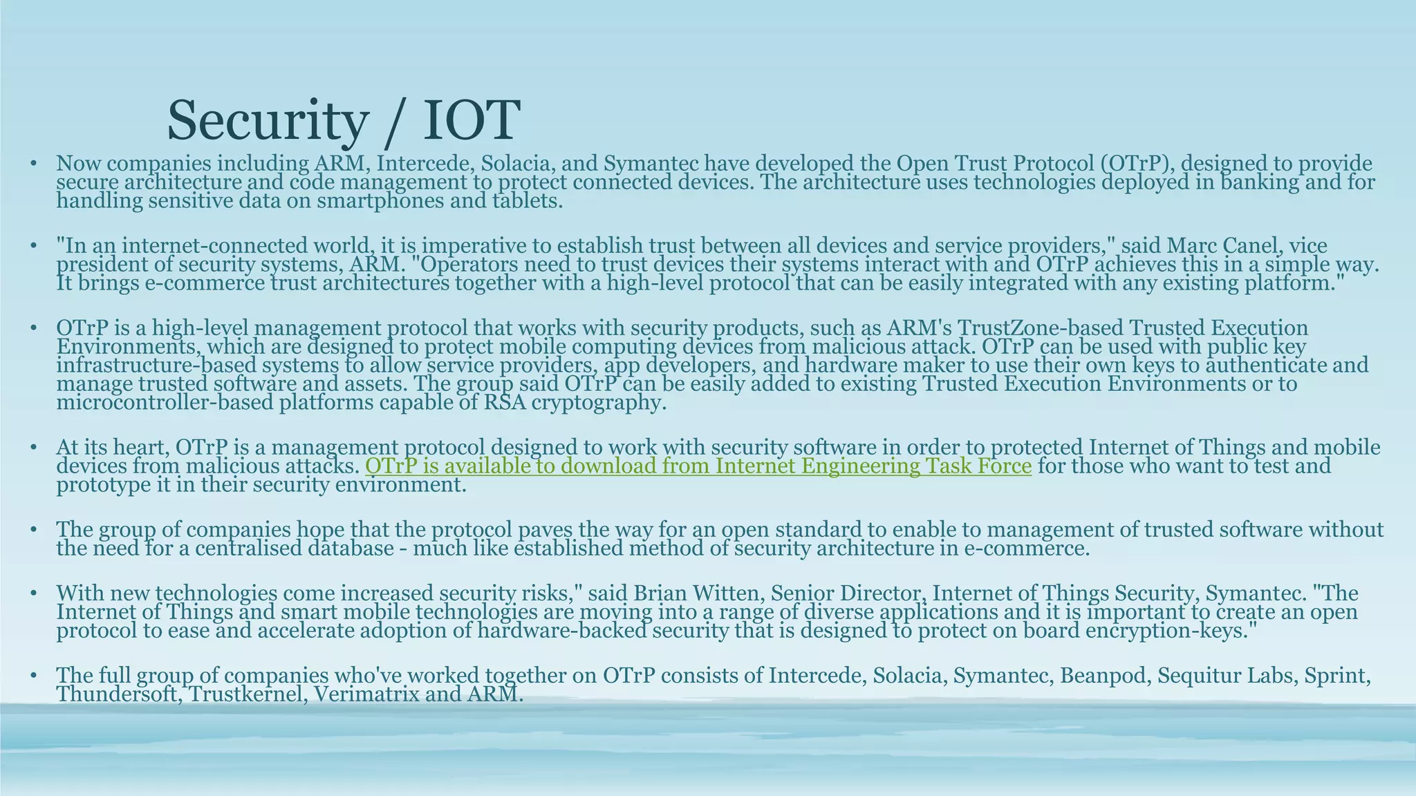 Security / IOT
• Now companies including ARM, Intercede, Solacia, and Symantec have developed the Open Trust Protocol (OTrP), designed to provide
secure architecture and code management to protect connected devices. The architecture uses technologies deployed in banking and for
handling sensitive data on smartphones and tablets.
• "In an internet-connected world, it is imperative to establish trust between all devices and service providers," said Marc Canel, vice
president of security systems, ARM. "Operators need to trust devices their systems interact with and OTrP achieves this in a simple way.
It brings e-commerce trust architectures together with a high-level protocol that can be easily integrated with any existing platform."
• OTrP is a high-level management protocol that works with security products, such as ARM's TrustZone-based Trusted Execution
Environments, which are designed to protect mobile computing devices from malicious attack. OTrP can be used with public key
infrastructure-based systems to allow service providers, app developers, and hardware maker to use their own keys to authenticate and
manage trusted software and assets. The group said OTrP can be easily added to existing Trusted Execution Environments or to
microcontroller-based platforms capable of RSA cryptography.
• At its heart, OTrP is a management protocol designed to work with security software in order to protected Internet of Things and mobile
devices from malicious attacks. OTrP is available to download from Internet Engineering Task Force for those who want to test and
prototype it in their security environment.
• The group of companies hope that the protocol paves the way for an open standard to enable to management of trusted software without
the need for a centralised database - much like established method of security architecture in e-commerce.
• With new technologies come increased security risks," said Brian Witten, Senior Director, Internet of Things Security, Symantec. "The
Internet of Things and smart mobile technologies are moving into a range of diverse applications and it is important to create an open
protocol to ease and accelerate adoption of hardware-backed security that is designed to protect on board encryption-keys."
• The full group of companies who've worked together on OTrP consists of Intercede, Solacia, Symantec, Beanpod, Sequitur Labs, Sprint,
Thundersoft, Trustkernel, Verimatrix and ARM.
 