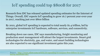 IoT spending could top $800B for 2017
Source - http://www.zdnet.com/article/iot-spending-to-surpass-800-billion-in-2017-
led-by-hardware-idc/
Research firm IDC has released updated spending estimates for the Internet of
Things. Overall, IDC expects IoT spending to grow 16.7 percent year-over-year
in 2017, reaching just over $800 billion
By 2021, global IoT spending is expected to total nearly $1.4 trillion, led by
enterprise investments IoT hardware, software, services, and connectivity.
Breaking down use cases, IDC says manufacturing, freight monitoring and
production asset management will attract the largest investments. Smart grid
technologies for electricity, gas, and water, and smart building technologies
are also expected to see significant investment gains this year.
 