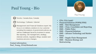 Paul Young - Bio
• CPA, CGA (1996)
• Financial Solutions (FOPM/FPM)
• SME – Risk Management
• SME – Close, Consolidate and Reporting
• SME – Public Policy
• SME – Financial Solutions
• SME – Advance Technology and Market
Entry
• SME – Supply Chain Management
• SME – Business Strategy and
Restructuring
Contact information:
Paul_Young_CGA@Hotmail.com
 