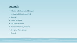 Agenda
• What is IoT (Internet of Things)
• Is Canada falling behind IoT
• Security
• Issues facing IoT
• ISP Speed Canada
• Business Climate / Canada
• Groups / Partnerships
• Security
 