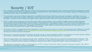 Security / IOT
• Now companies including ARM, Intercede, Solacia, and Symantec have developed the Open Trust Protocol (OTrP), designed to provide
secure architecture and code management to protect connected devices. The architecture uses technologies deployed in banking and for
handling sensitive data on smartphones and tablets.
• "In an internet-connected world, it is imperative to establish trust between all devices and service providers," said Marc Canel, vice
president of security systems, ARM. "Operators need to trust devices their systems interact with and OTrP achieves this in a simple way.
It brings e-commerce trust architectures together with a high-level protocol that can be easily integrated with any existing platform."
• OTrP is a high-level management protocol that works with security products, such as ARM's TrustZone-based Trusted Execution
Environments, which are designed to protect mobile computing devices from malicious attack. OTrP can be used with public key
infrastructure-based systems to allow service providers, app developers, and hardware maker to use their own keys to authenticate and
manage trusted software and assets. The group said OTrP can be easily added to existing Trusted Execution Environments or to
microcontroller-based platforms capable of RSA cryptography.
• At its heart, OTrP is a management protocol designed to work with security software in order to protected Internet of Things and mobile
devices from malicious attacks. OTrP is available to download from Internet Engineering Task Force for those who want to test and
prototype it in their security environment.
• The group of companies hope that the protocol paves the way for an open standard to enable to management of trusted software without
the need for a centralised database - much like established method of security architecture in e-commerce.
• With new technologies come increased security risks," said Brian Witten, Senior Director, Internet of Things Security, Symantec. "The
Internet of Things and smart mobile technologies are moving into a range of diverse applications and it is important to create an open
protocol to ease and accelerate adoption of hardware-backed security that is designed to protect on board encryption-keys."
• The full group of companies who've worked together on OTrP consists of Intercede, Solacia, Symantec, Beanpod, Sequitur Labs, Sprint,
Thundersoft, Trustkernel, Verimatrix and ARM.
 