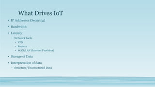What Drives IoT
• IP Addresses (Securing)
• Bandwidth
• Latency
• Network tools
• VPN
• Routers
• WAN/LAN (Internet Providers)
• Storage of Data
• Interpretation of data
• Structure/Unstructured Data
 