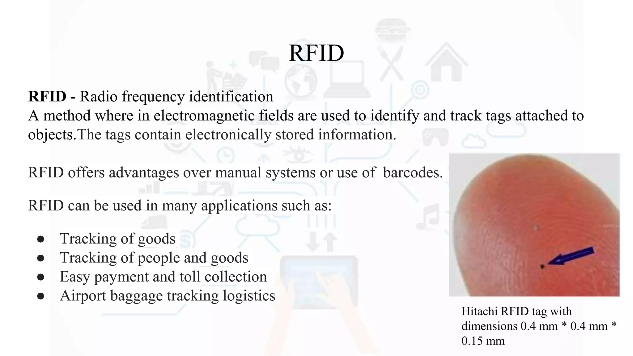 RFID
RFID - Radio frequency identification
A method where in electromagnetic fields are used to identify and track tags attached to
objects.The tags contain electronically stored information.
RFID offers advantages over manual systems or use of barcodes.
RFID can be used in many applications such as:
● Tracking of goods
● Tracking of people and goods
● Easy payment and toll collection
● Airport baggage tracking logistics
Hitachi RFID tag with
dimensions 0.4 mm * 0.4 mm *
0.15 mm
 