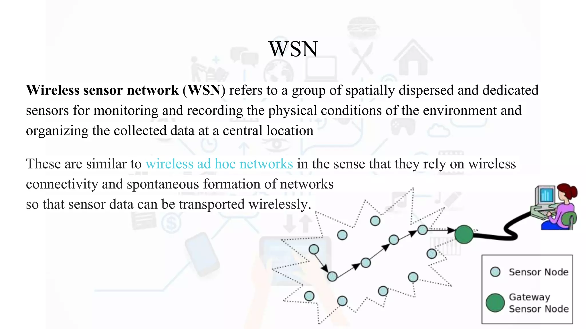 WSN
Wireless sensor network (WSN) refers to a group of spatially dispersed and dedicated
sensors for monitoring and recording the physical conditions of the environment and
organizing the collected data at a central location
These are similar to wireless ad hoc networks in the sense that they rely on wireless
connectivity and spontaneous formation of networks
so that sensor data can be transported wirelessly.
 