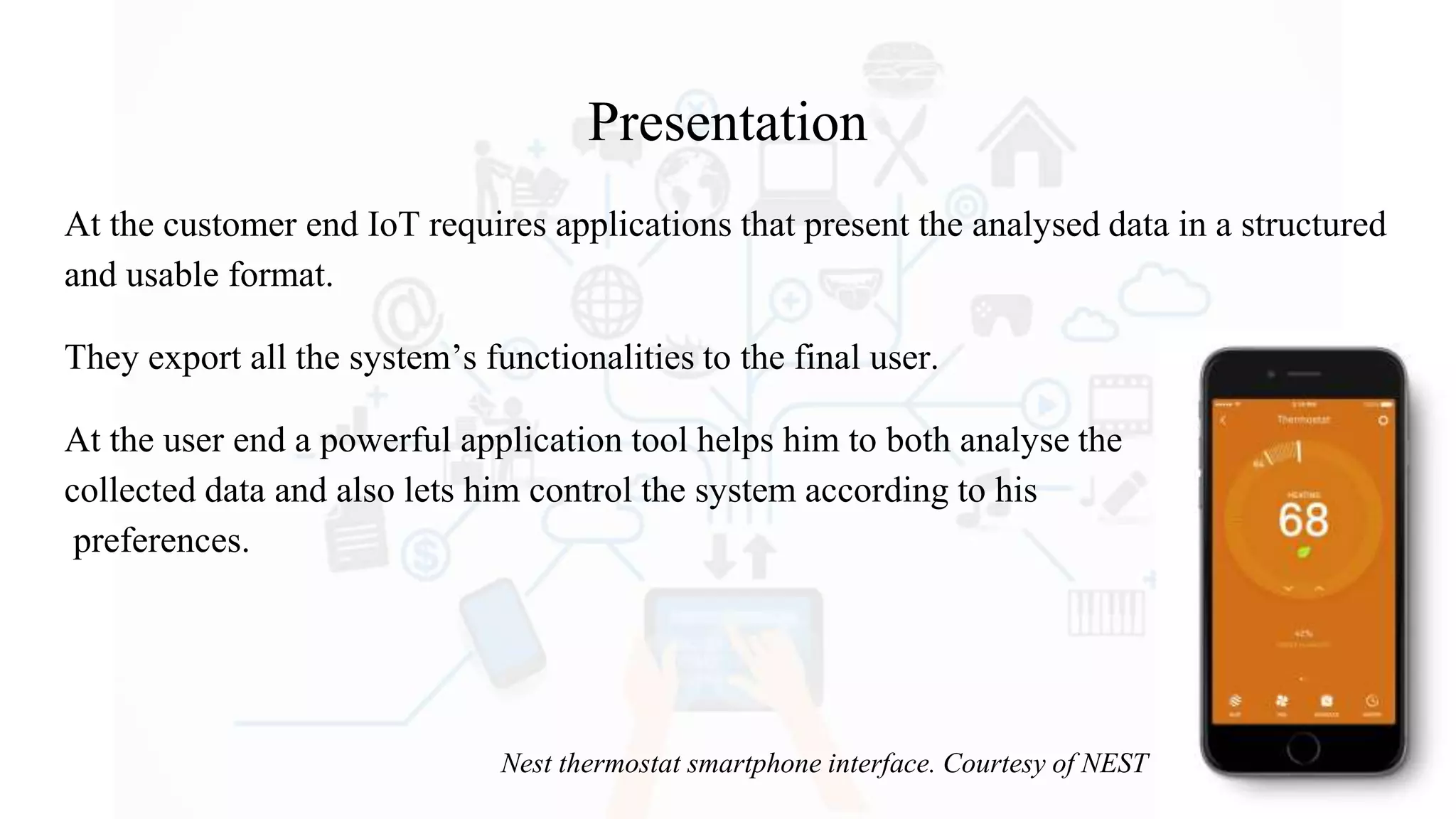 Presentation
At the customer end IoT requires applications that present the analysed data in a structured
and usable format.
They export all the system’s functionalities to the final user.
At the user end a powerful application tool helps him to both analyse the
collected data and also lets him control the system according to his
preferences.
Nest thermostat smartphone interface. Courtesy of NEST
 