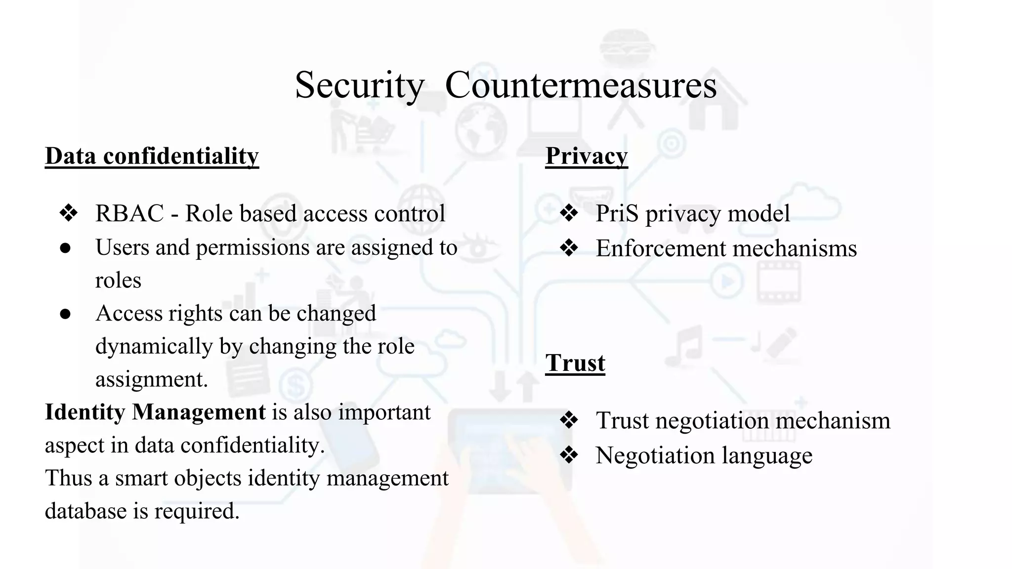 Security Countermeasures
Data confidentiality
❖ RBAC - Role based access control
● Users and permissions are assigned to
roles
● Access rights can be changed
dynamically by changing the role
assignment.
Identity Management is also important
aspect in data confidentiality.
Thus a smart objects identity management
database is required.
Privacy
❖ PriS privacy model
❖ Enforcement mechanisms
Trust
❖ Trust negotiation mechanism
❖ Negotiation language
 