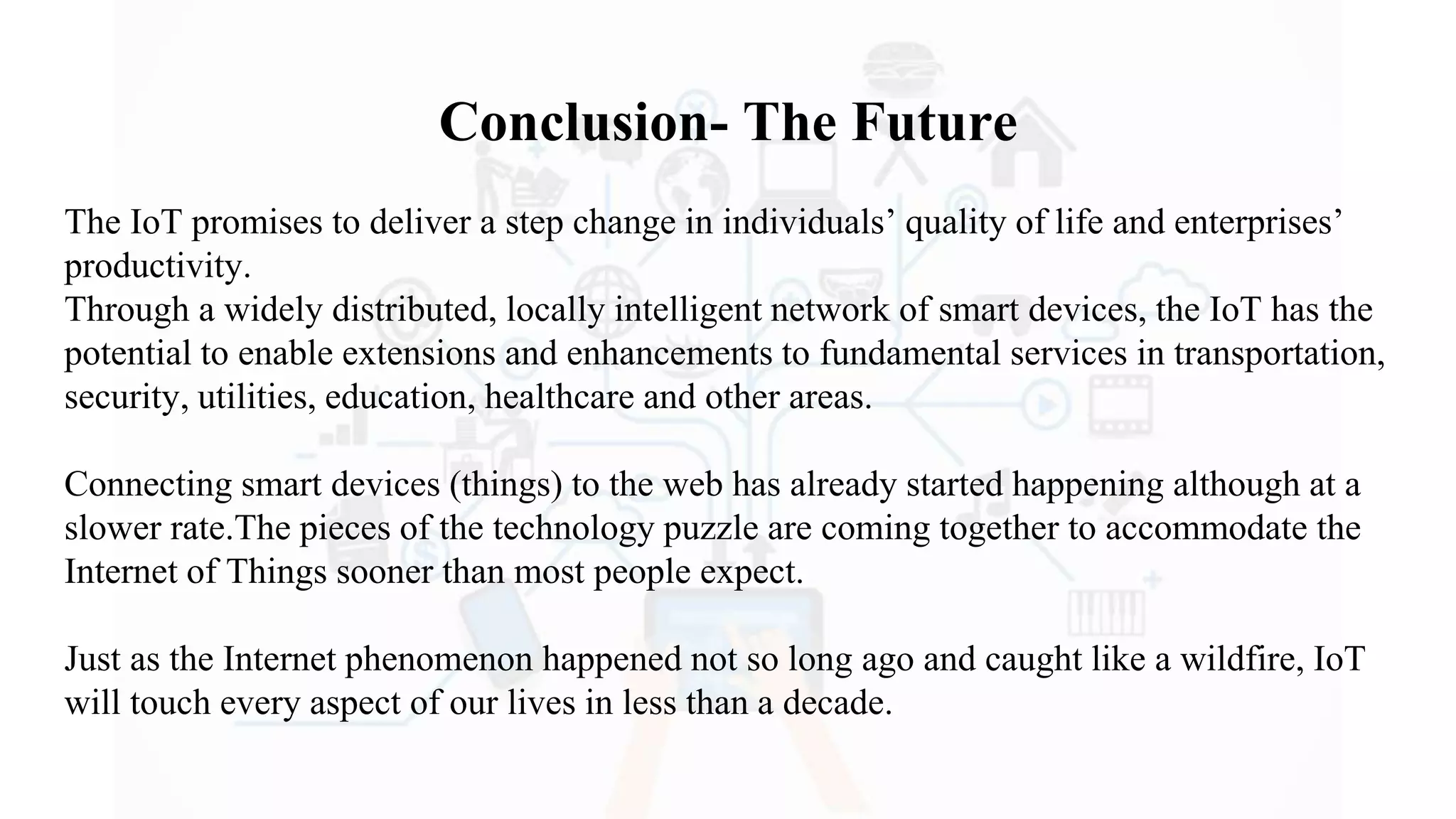 Conclusion- The Future
The IoT promises to deliver a step change in individuals’ quality of life and enterprises’
productivity.
Through a widely distributed, locally intelligent network of smart devices, the IoT has the
potential to enable extensions and enhancements to fundamental services in transportation,
security, utilities, education, healthcare and other areas.
Connecting smart devices (things) to the web has already started happening although at a
slower rate.The pieces of the technology puzzle are coming together to accommodate the
Internet of Things sooner than most people expect.
Just as the Internet phenomenon happened not so long ago and caught like a wildfire, IoT
will touch every aspect of our lives in less than a decade.
 