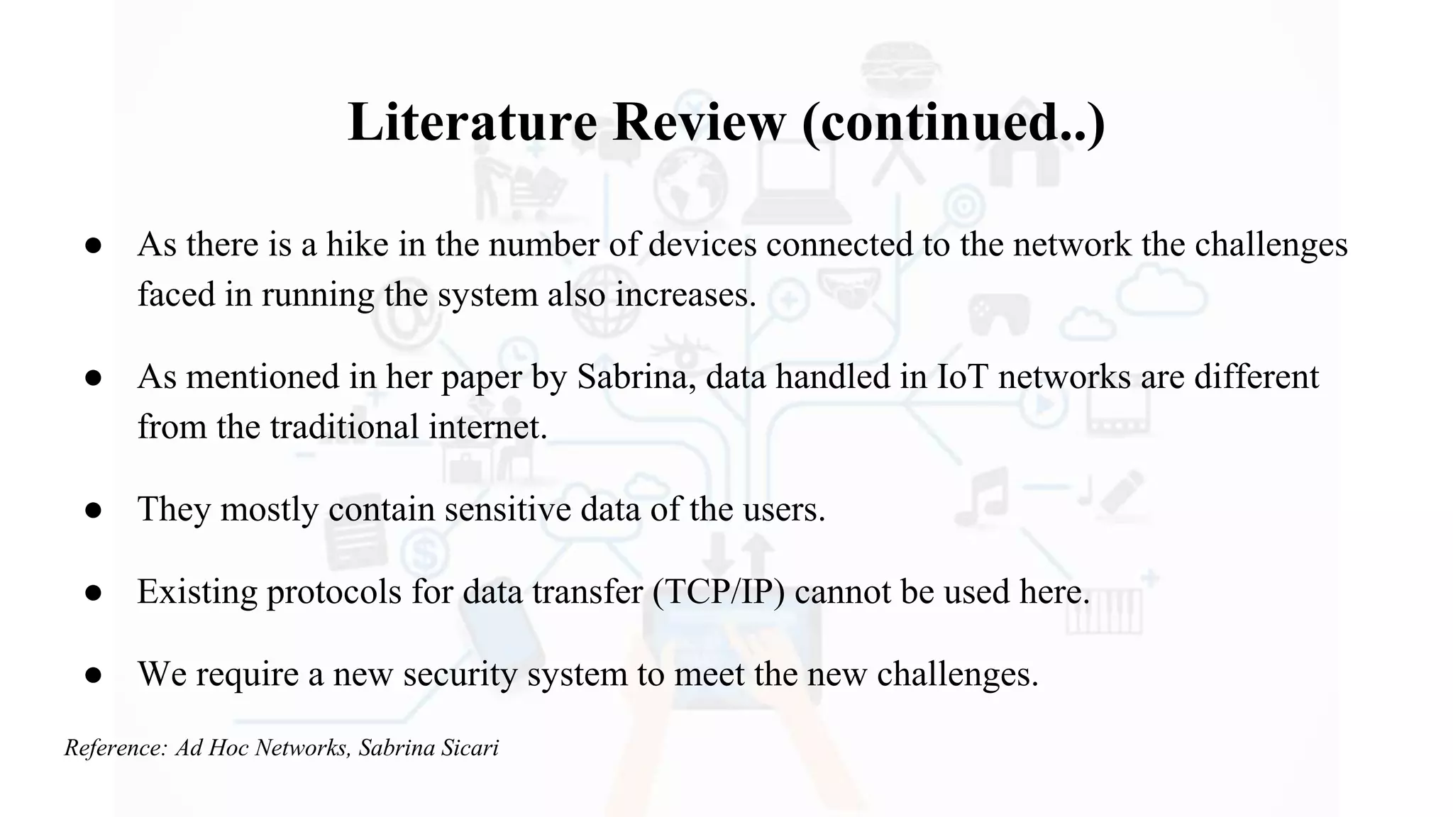 Literature Review (continued..)
● As there is a hike in the number of devices connected to the network the challenges
faced in running the system also increases.
● As mentioned in her paper by Sabrina, data handled in IoT networks are different
from the traditional internet.
● They mostly contain sensitive data of the users.
● Existing protocols for data transfer (TCP/IP) cannot be used here.
● We require a new security system to meet the new challenges.
Reference: Ad Hoc Networks, Sabrina Sicari
 