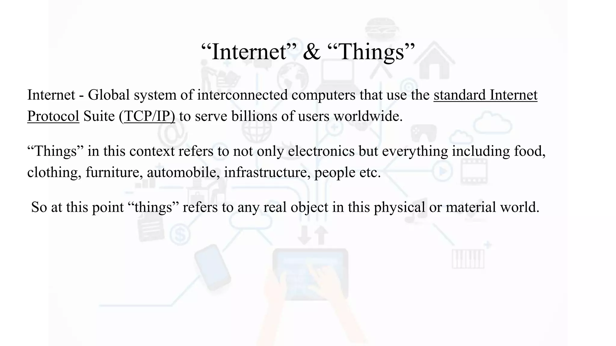 “Internet” & “Things”
Internet - Global system of interconnected computers that use the standard Internet
Protocol Suite (TCP/IP) to serve billions of users worldwide.
“Things” in this context refers to not only electronics but everything including food,
clothing, furniture, automobile, infrastructure, people etc.
So at this point “things” refers to any real object in this physical or material world.
 