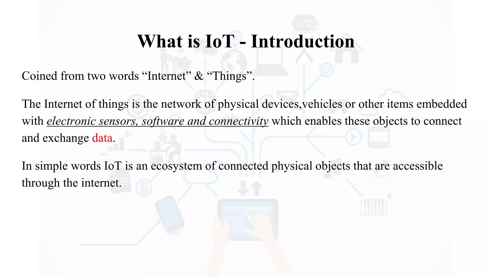 What is IoT - Introduction
Coined from two words “Internet” & “Things”.
The Internet of things is the network of physical devices,vehicles or other items embedded
with electronic sensors, software and connectivity which enables these objects to connect
and exchange data.
In simple words IoT is an ecosystem of connected physical objects that are accessible
through the internet.
 