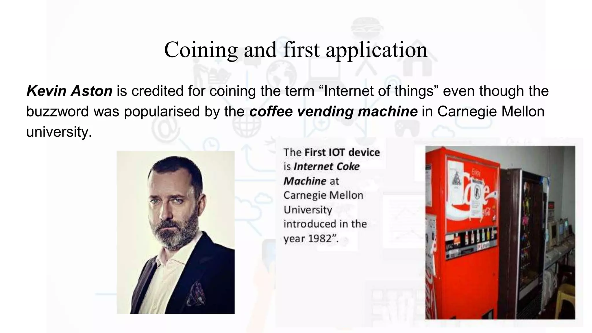 Coining and first application
Kevin Aston is credited for coining the term “Internet of things” even though the
buzzword was popularised by the coffee vending machine in Carnegie Mellon
university.
 