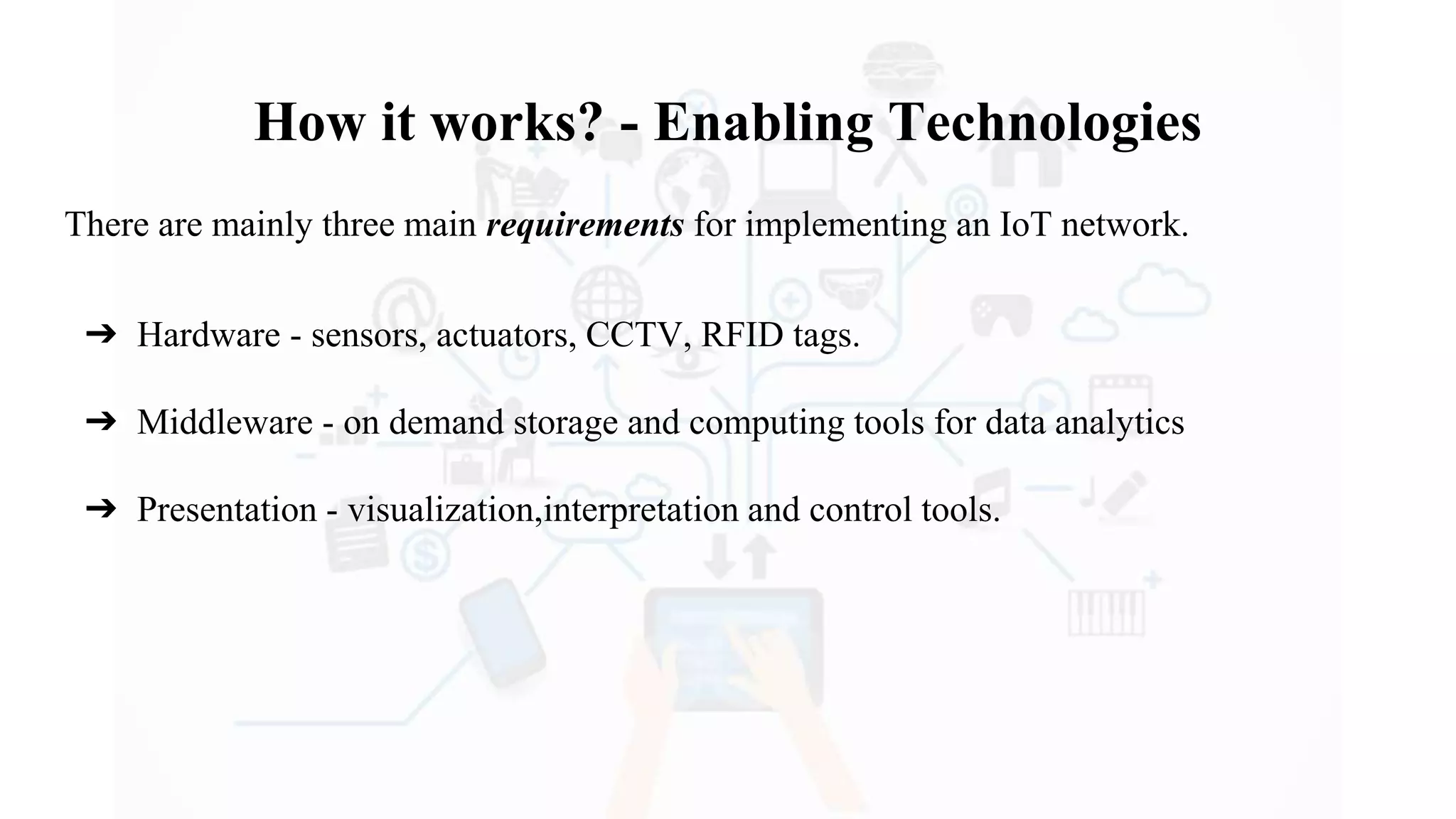 How it works? - Enabling Technologies
There are mainly three main requirements for implementing an IoT network.
➔ Hardware - sensors, actuators, CCTV, RFID tags.
➔ Middleware - on demand storage and computing tools for data analytics
➔ Presentation - visualization,interpretation and control tools.
 
