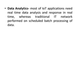 • Data Analytics- most of IoT applications need
real time data analysis and response in real
time, whereas traditional IT network
performed on scheduled batch processing of
data.
 