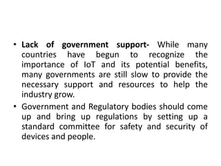 • Lack of government support- While many
countries have begun to recognize the
importance of IoT and its potential benefits,
many governments are still slow to provide the
necessary support and resources to help the
industry grow.
• Government and Regulatory bodies should come
up and bring up regulations by setting up a
standard committee for safety and security of
devices and people.
 