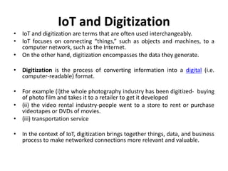 IoT and Digitization
• IoT and digitization are terms that are often used interchangeably.
• IoT focuses on connecting “things,” such as objects and machines, to a
computer network, such as the Internet.
• On the other hand, digitization encompasses the data they generate.
• Digitization is the process of converting information into a digital (i.e.
computer-readable) format.
• For example (i)the whole photography industry has been digitized- buying
of photo film and takes it to a retailer to get it developed
• (ii) the video rental industry-people went to a store to rent or purchase
videotapes or DVDs of movies.
• (iii) transportation service
• In the context of IoT, digitization brings together things, data, and business
process to make networked connections more relevant and valuable.
 