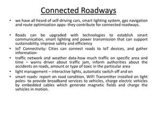 Connected Roadways
• we have all heard of self-driving cars, smart lighting system, gps navigation
and route optimization apps- they contribute for connected roadways.
• Roads can be upgraded with technologies to establish smart
communication, smart lighting and power transmission that can support
sustainability, improve safety and efficiency
• IoT Connectivity: Cities can connect roads to IoT devices, and gather
information-
• traffic network and weather data-how much traffic on specific area and
time – warns driver about traffic jam, inform authorities about the
accidents on roads, amount or type of toxic in the particular area
• light management – interactive lights, automatic switch off and on
• smart roads- report on road condition, WIFI Transmitter installed on light
poles- to provide broadband services to vehicles, charge electric vehicles
by embedded cables which generate magnetic fields and charge the
vehicles in motion.
 