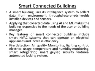 Smart Connected Buildings
• A smart building uses its intelligence system to collect
data from environment throughdretererrsdrrrrrefds
installed devices and sensors.
• Applying that collected data using AI and ML makes the
building responsive to the needs of the user or building
manager.
• Key features of smart connected buildings include
smart HVAC systems that can operate on electrical
appliances and increase efficiency.
• Fire detection, Air quality Monitoring, lighting control,
electrical usage, temperature and humidity monitoring,
smart refrigerator, smart geyser, security features-
automated locking system.
 