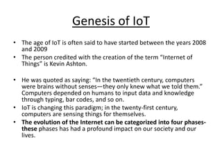 Genesis of IoT
• The age of IoT is often said to have started between the years 2008
and 2009
• The person credited with the creation of the term “Internet of
Things” is Kevin Ashton.
• He was quoted as saying: “In the twentieth century, computers
were brains without senses—they only knew what we told them.”
Computers depended on humans to input data and knowledge
through typing, bar codes, and so on.
• IoT is changing this paradigm; in the twenty-first century,
computers are sensing things for themselves.
• The evolution of the Internet can be categorized into four phases-
these phases has had a profound impact on our society and our
lives.
 