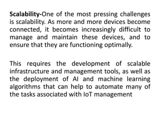 Scalability-One of the most pressing challenges
is scalability. As more and more devices become
connected, it becomes increasingly difficult to
manage and maintain these devices, and to
ensure that they are functioning optimally.
This requires the development of scalable
infrastructure and management tools, as well as
the deployment of AI and machine learning
algorithms that can help to automate many of
the tasks associated with IoT management
 