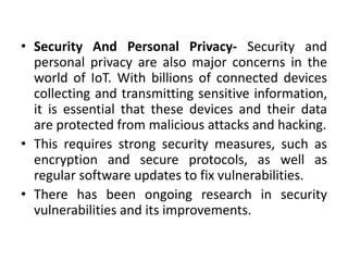 • Security And Personal Privacy- Security and
personal privacy are also major concerns in the
world of IoT. With billions of connected devices
collecting and transmitting sensitive information,
it is essential that these devices and their data
are protected from malicious attacks and hacking.
• This requires strong security measures, such as
encryption and secure protocols, as well as
regular software updates to fix vulnerabilities.
• There has been ongoing research in security
vulnerabilities and its improvements.
 