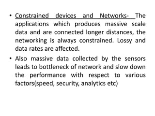 • Constrained devices and Networks- The
applications which produces massive scale
data and are connected longer distances, the
networking is always constrained. Lossy and
data rates are affected.
• Also massive data collected by the sensors
leads to bottleneck of network and slow down
the performance with respect to various
factors(speed, security, analytics etc)
 