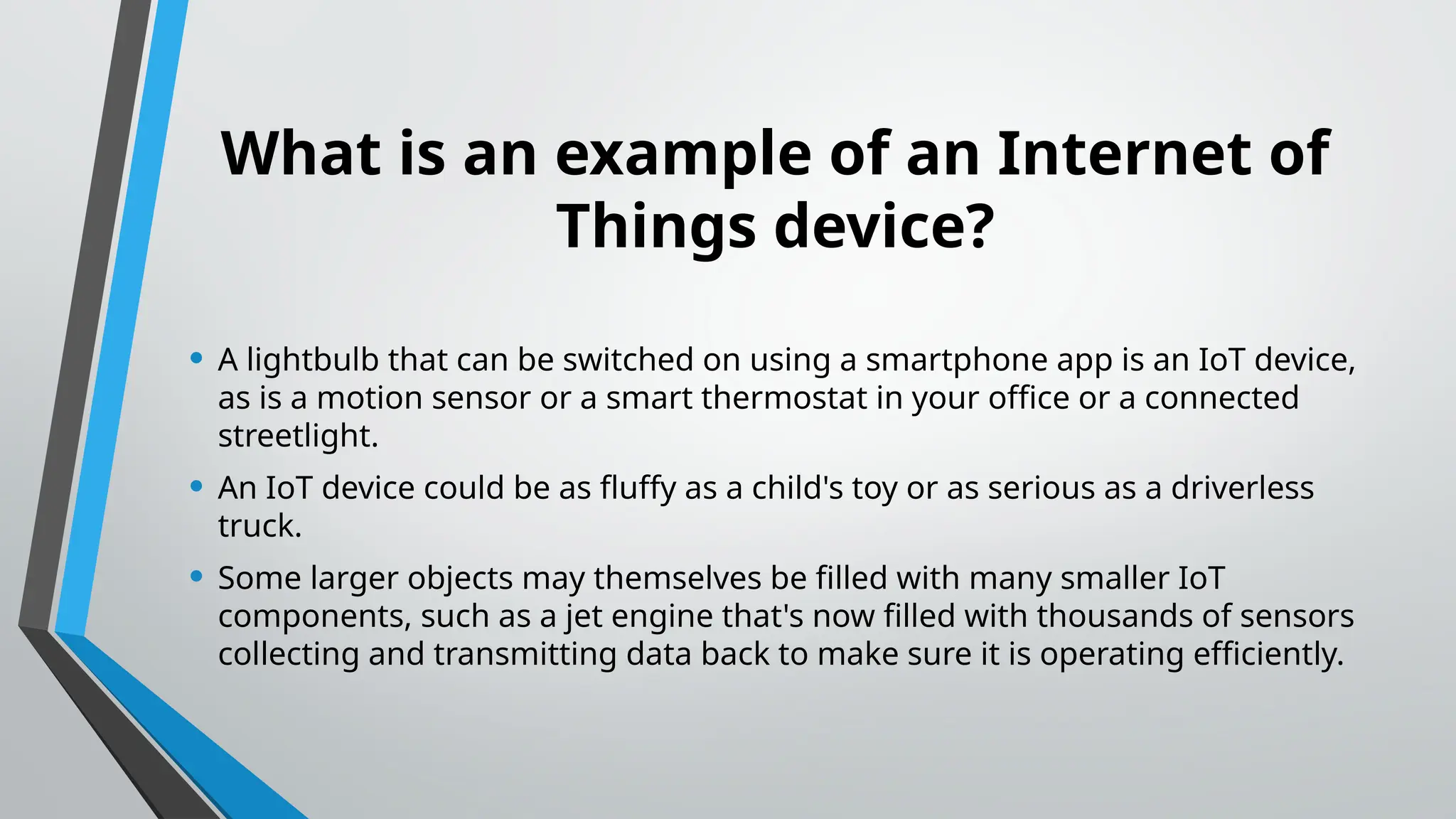 What is an example of an Internet of
Things device?
• A lightbulb that can be switched on using a smartphone app is an IoT device,
as is a motion sensor or a smart thermostat in your office or a connected
streetlight.
• An IoT device could be as fluffy as a child's toy or as serious as a driverless
truck.
• Some larger objects may themselves be filled with many smaller IoT
components, such as a jet engine that's now filled with thousands of sensors
collecting and transmitting data back to make sure it is operating efficiently.
 
