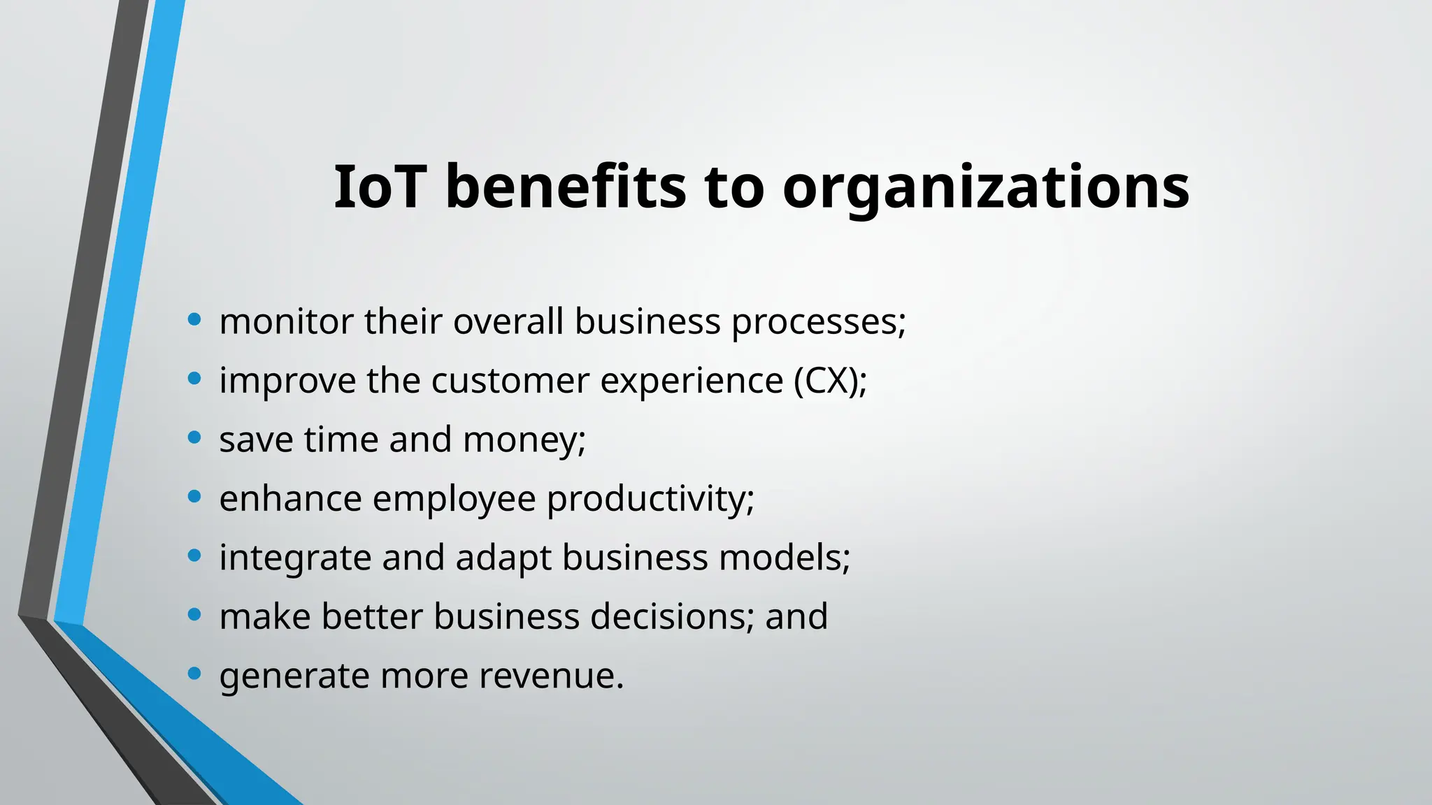 IoT benefits to organizations
• monitor their overall business processes;
• improve the customer experience (CX);
• save time and money;
• enhance employee productivity;
• integrate and adapt business models;
• make better business decisions; and
• generate more revenue.
 
