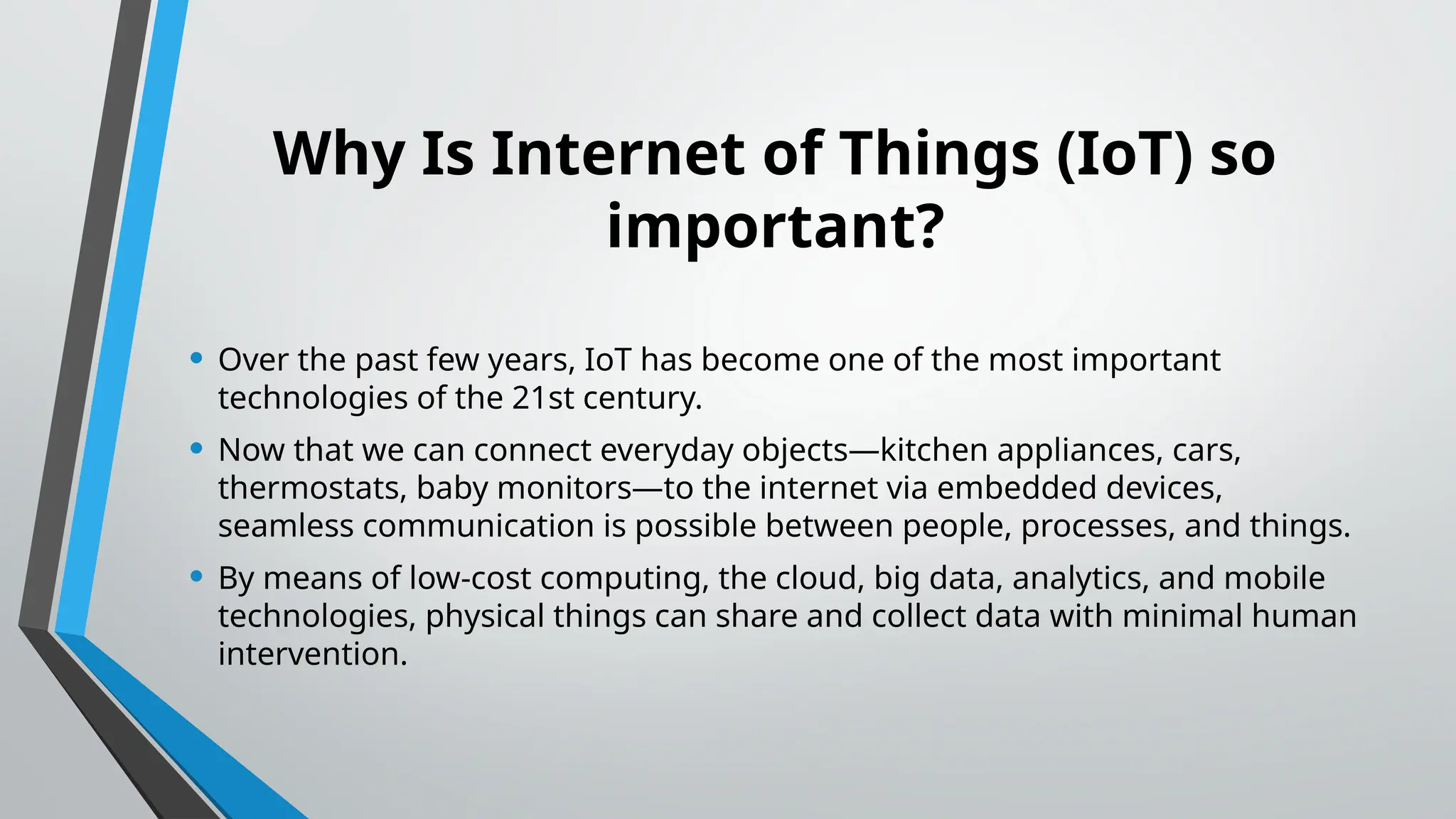 Why Is Internet of Things (IoT) so
important?
• Over the past few years, IoT has become one of the most important
technologies of the 21st century.
• Now that we can connect everyday objects—kitchen appliances, cars,
thermostats, baby monitors—to the internet via embedded devices,
seamless communication is possible between people, processes, and things.
• By means of low-cost computing, the cloud, big data, analytics, and mobile
technologies, physical things can share and collect data with minimal human
intervention.
 