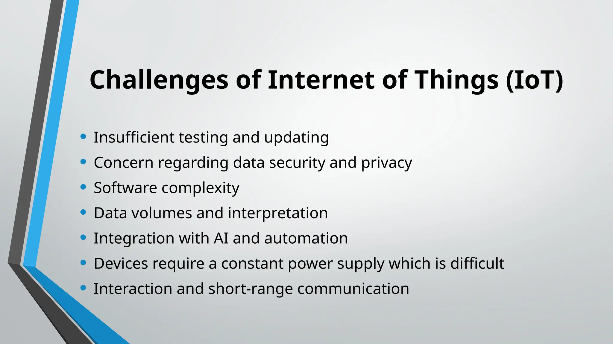 Challenges of Internet of Things (IoT)
• Insufficient testing and updating
• Concern regarding data security and privacy
• Software complexity
• Data volumes and interpretation
• Integration with AI and automation
• Devices require a constant power supply which is difficult
• Interaction and short-range communication
 