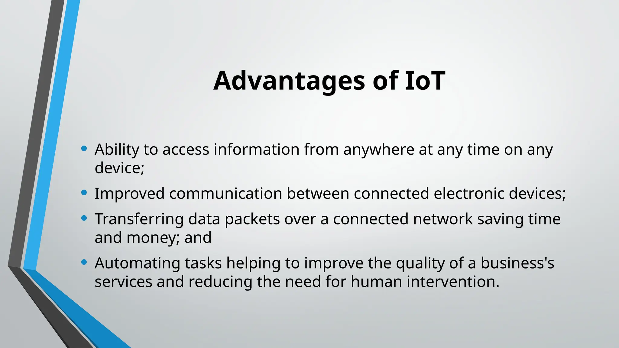 Advantages of IoT
• Ability to access information from anywhere at any time on any
device;
• Improved communication between connected electronic devices;
• Transferring data packets over a connected network saving time
and money; and
• Automating tasks helping to improve the quality of a business's
services and reducing the need for human intervention.
 