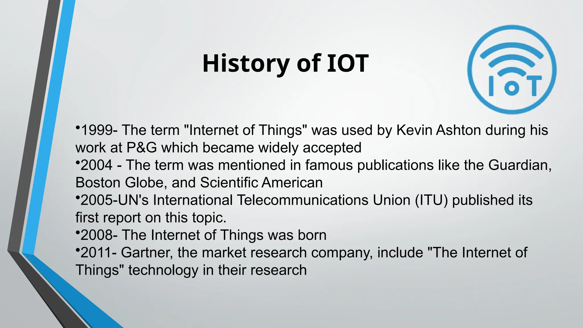 History of IOT
•1999- The term "Internet of Things" was used by Kevin Ashton during his
work at P&G which became widely accepted
•2004 - The term was mentioned in famous publications like the Guardian,
Boston Globe, and Scientific American
•2005-UN's International Telecommunications Union (ITU) published its
first report on this topic.
•2008- The Internet of Things was born
•2011- Gartner, the market research company, include "The Internet of
Things" technology in their research
 