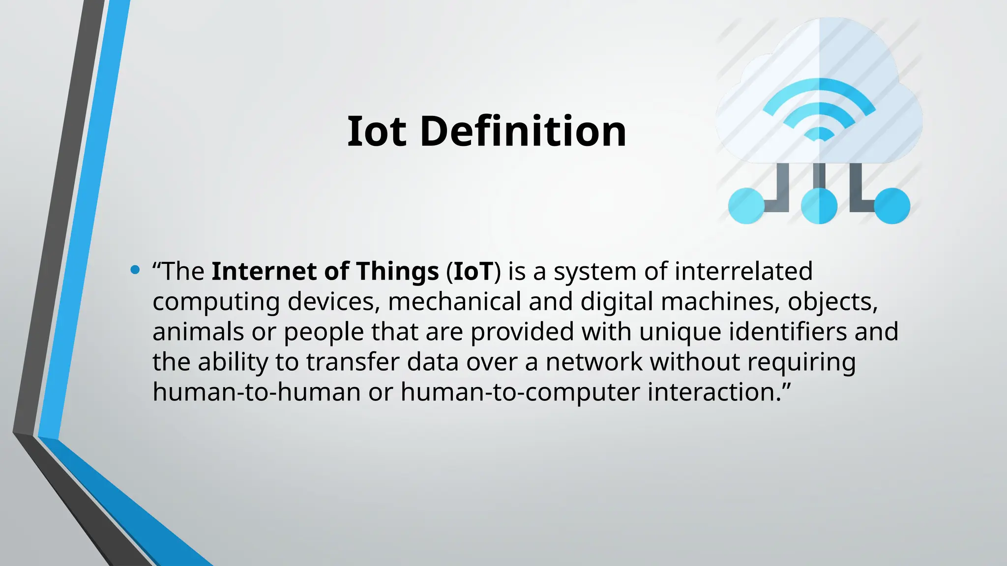 Iot Definition
• “The Internet of Things (IoT) is a system of interrelated
computing devices, mechanical and digital machines, objects,
animals or people that are provided with unique identifiers and
the ability to transfer data over a network without requiring
human-to-human or human-to-computer interaction.”
 