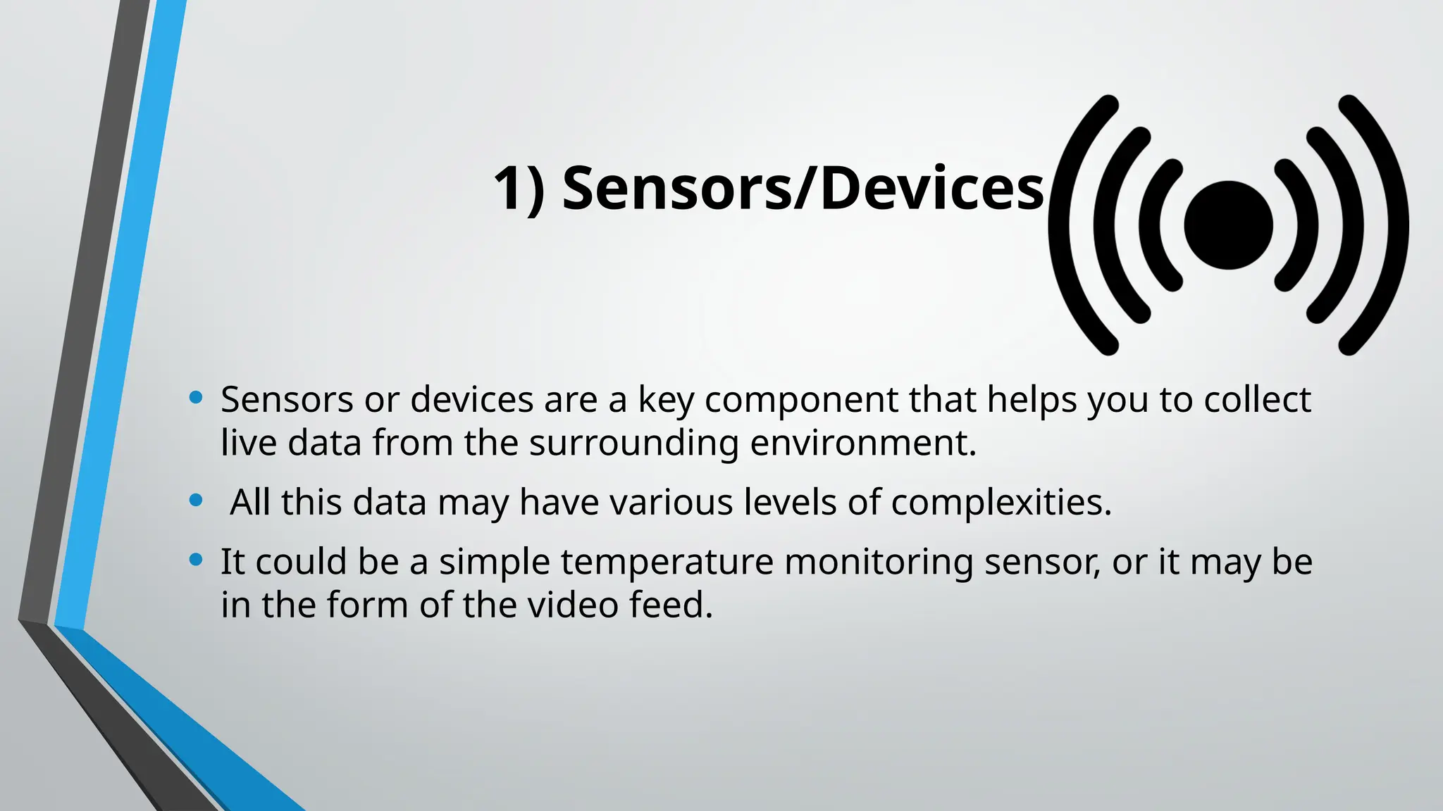 1) Sensors/Devices
• Sensors or devices are a key component that helps you to collect
live data from the surrounding environment.
• All this data may have various levels of complexities.
• It could be a simple temperature monitoring sensor, or it may be
in the form of the video feed.
 