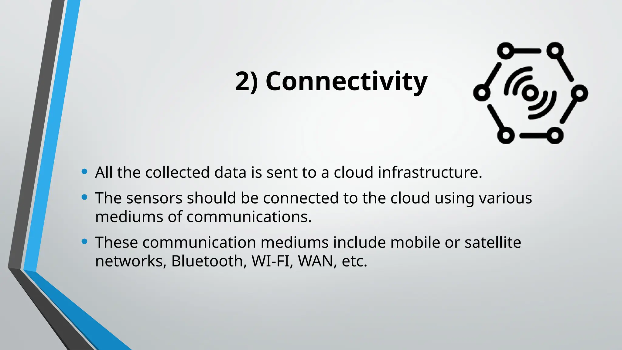 2) Connectivity
• All the collected data is sent to a cloud infrastructure.
• The sensors should be connected to the cloud using various
mediums of communications.
• These communication mediums include mobile or satellite
networks, Bluetooth, WI-FI, WAN, etc.
 