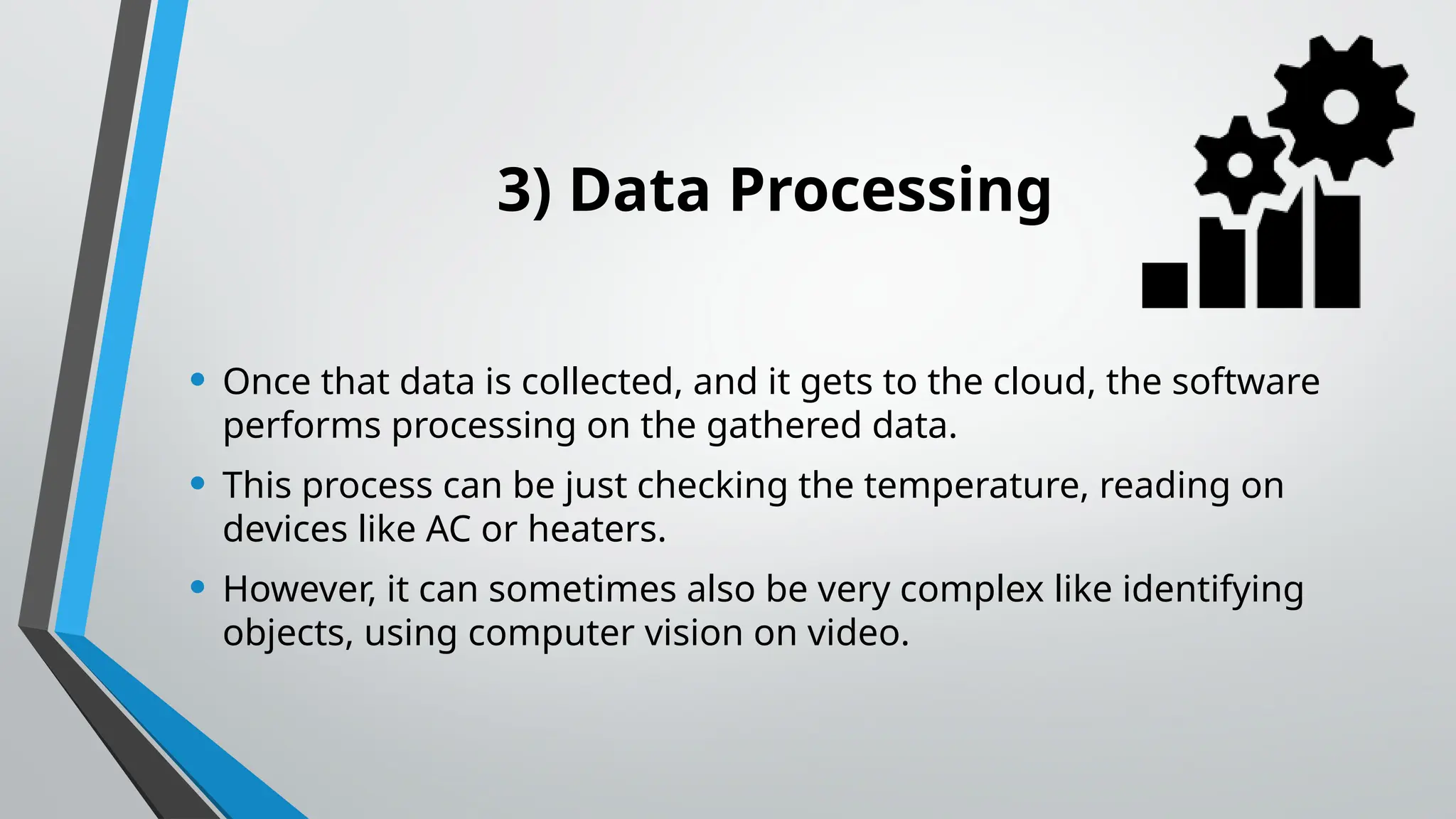 3) Data Processing
• Once that data is collected, and it gets to the cloud, the software
performs processing on the gathered data.
• This process can be just checking the temperature, reading on
devices like AC or heaters.
• However, it can sometimes also be very complex like identifying
objects, using computer vision on video.
 