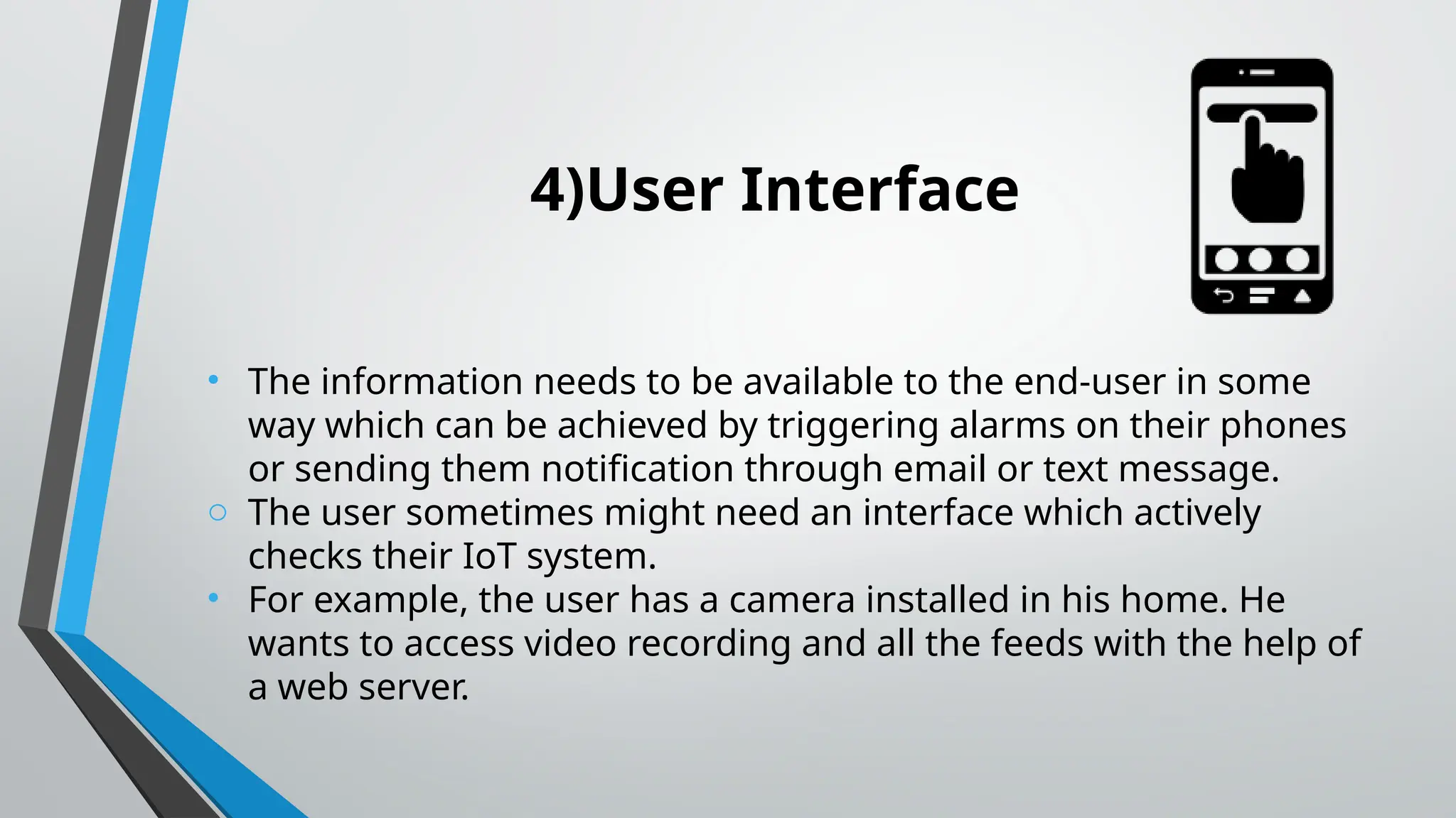 4)User Interface
• The information needs to be available to the end-user in some
way which can be achieved by triggering alarms on their phones
or sending them notification through email or text message.
o The user sometimes might need an interface which actively
checks their IoT system.
• For example, the user has a camera installed in his home. He
wants to access video recording and all the feeds with the help of
a web server.
 