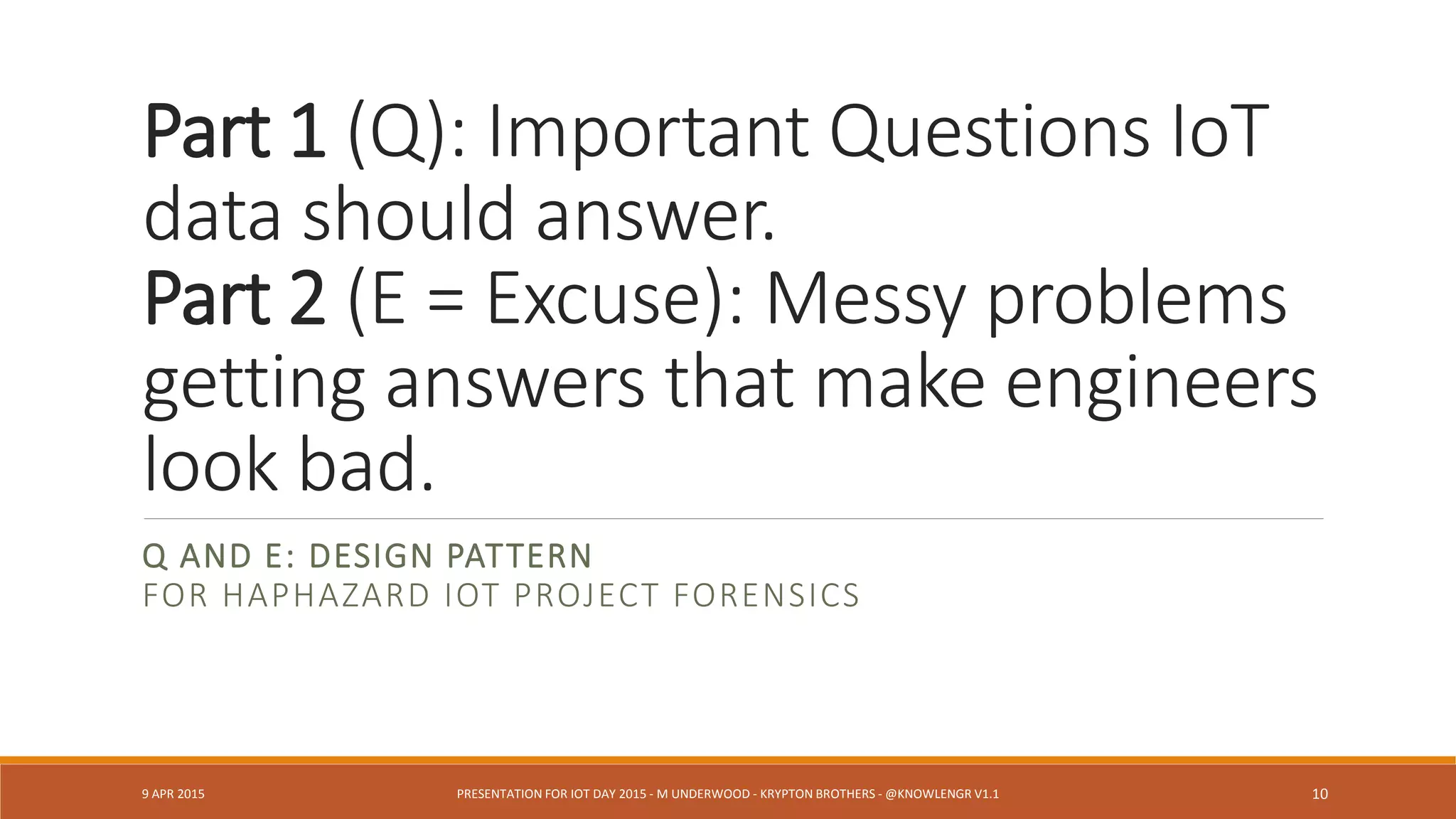 Part 1 (Q): Important Questions IoT
data should answer.
Part 2 (E = Excuse): Messy problems
getting answers that make engineers
look bad.
Q AND E: DESIGN PATTERN
FOR HAPHAZARD IOT PROJECT FORENSICS
9 APR 2015 PRESENTATION FOR IOT DAY 2015 - M UNDERWOOD - KRYPTON BROTHERS - @KNOWLENGR V1.2 10
 